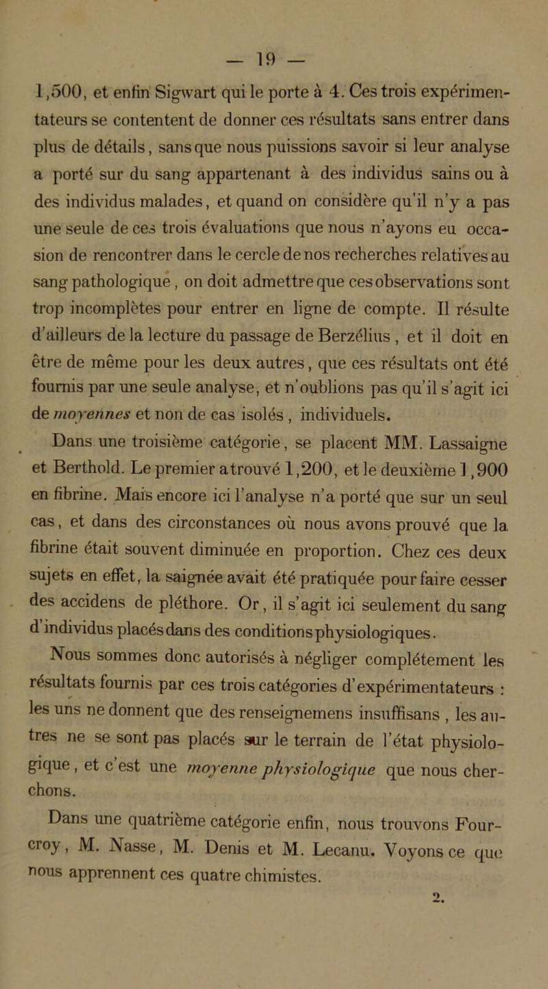 1,500, et enfin Sigwart qui le porte à 4. Ces trois expérimen- tateurs se contentent de donner ces résultats sans entrer dans plus de détails, sans que nous puissions savoir si leur analyse a porté sur du sang appartenant à des individus sains ou à des individus malades, et quand on considère qu’il n’y a pas une seule de ces trois évaluations que nous n’ayons eu occa- sion de rencontrer dans le cercle de nos recherches relatives au sang pathologique, on doit admettre que ces observations sont trop incomplètes pour entrer en ligne de compte. Il résulte d’ailleurs de la lecture du passage de Berzélius , et il doit en être de même pour les deux autres, que ces résultats ont été fournis par une seule analyse, et n’oublions pas qu’il s’agit ici de moyennes et non de cas isolés , individuels. Dans une troisième catégorie, se placent MM. Lassaigne et Berthold. Le premier atrouvé 1,200, et le deuxième 1,900 en fibrine. Mais encore ici l’analyse n’a porté que sur un seul cas, et dans des circonstances où nous avons prouvé que 1a. fibrine était souvent diminuée en proportion. Chez ces deux sujets en effet, la saignée avait été pratiquée pour faire cesser des accidens de pléthore. Or, il s’agit ici seulement du sang d individus placés dans des conditions physiologiques. Nous sommes donc autorisés à négliger complètement les résultats fournis par ces trois catégories d’expérimentateurs : les uns ne donnent que des renseignemens insuffisans , les au- tres ne se sont pas placés sur le terrain de l’état physiolo- gique , et c est une moyenne physiologique que nous cher- chons. Dans une quatrième catégorie enfin, nous trouvons Four- croy, M. Nasse, M. Denis et M. Lecanu. Voyons ce que nous apprennent ces quatre chimistes. O