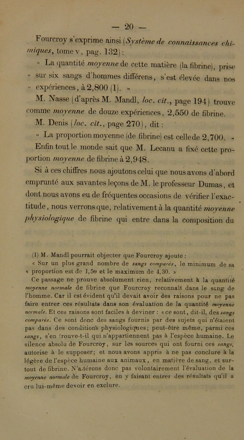Fourcroy s’exprime ainsi [Système de connaissances chi- miques,, tome v, pag. 132): “ La quantité moyenne de cette matière (la fibrine), prise •• sur six sangs d’hommes différens, s’est élevée dans nos “ expériences, à2,800 (1). » M. Nasse (d’après M. Mandl, /oc. cit., page 194) trouve comme moyenne de douze expériences, 2,550 de fibrine. M. Denis [/oc. cit., page 270), dit : La proportion moyenne (de fibrine) est cellede 2,700. ~ Enfin tout le monde sait que M. Lecanu a fixé cette pro- portion moyenne de fibrine à 2,948. Si à ces chiffres nous ajoutons celui que nous avons d’abord emprunté aux savantes leçons deM. le professeur Dumas, et dont nous avons eu de fréquentes occasions de vérifier l’exac- titude , nous verrons que, relativement à la quantité moyenne physiologique de fibrine qui entre dans la composition du (1) M. Mandl pourrait objecter que Fourcroy ajoute : « Sur un plus grand nombre de sangs comparés, le minimum de sa « proportion est de J,5o et le maximum de 4,30. » Ce passage ne prouve absolument rien, relativement à la quantilé moyenne normale de fibrine que Fourcroy reconnaît dans le sang de l’homme. Car il est évident qu’il devait avoir des raisons pour ne pas faire entrer ces résultats dans son évaluation de la quantité moyenne normale. Et ces raisons sont faciles à deviner : «ce sont, dit-il, des sangs comparés. Ce sont donc des sangs fournis par des sujets qui n’étaient pas dans des condition^ physiologiques; peut-être même, parmi ces sangs, s’en irouve-t-il qui n’appartiennent pas à l’espèce humaine. Le silence absolu de Fourcroy, sur les sources qui ont fourni ces sangs, autorise à le supposer; et nous avons appris à ne pas conclure à. la légère de l’espèce humaine aux animaux, en matière de sang, et sur- tout de fibrine. N’a.térons donc pas volontairement l'évaluaiion de la moyenne normale de Fourcroy, en y faisant entrer des résultats qu'il a cru lui-même devoir en exclure.