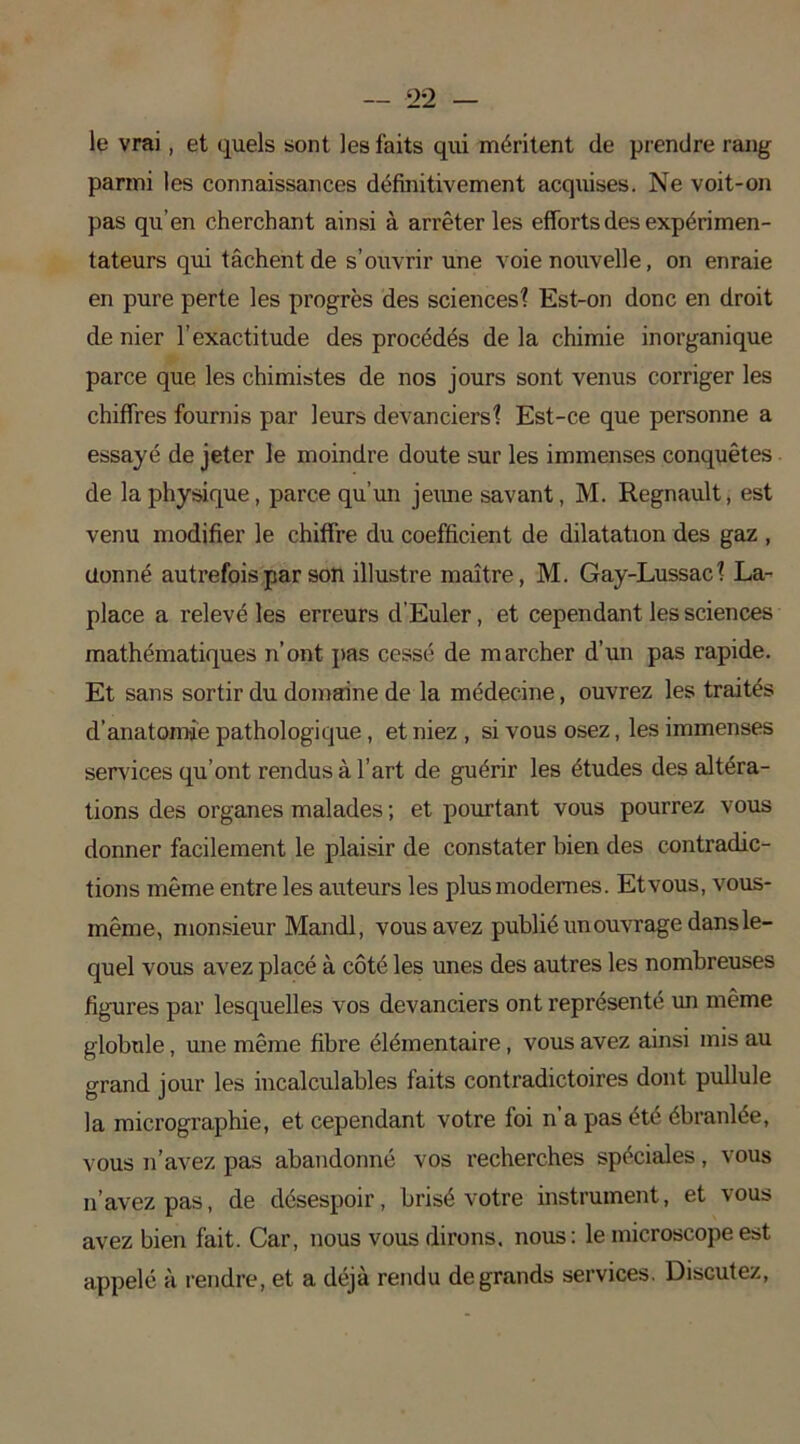 le vrai, et quels sont les faits qui méritent de prendre rang parmi les connaissances définitivement acquises. Ne voit-on pas qu’en cherchant ainsi à arrêter les efforts des expérimen- tateurs qui tâchent de s’ouvrir une voie nouvelle, on enraie en pure perte les progrès des sciences? Est-on donc en droit de nier l’exactitude des procédés de la chimie inorganique parce que les chimistes de nos jours sont venus corriger les chiffres fournis par leurs devanciers? Est-ce que personne a essayé de jeter le moindre doute sur les immenses conquêtes de la physique, parce qu’un jeune savant, M. Régnault, est venu modifier le chiffre du coefficient de dilatation des gaz , donné autrefois par son illustre maître, M. Gay-Lussac? La- place a relevé les erreurs d’Euler, et cependant les sciences mathématiques n’ont pas cessé de marcher d’un pas rapide. Et sans sortir du domaine de la médecine, ouvrez les traités d’anatomie pathologique, et niez , si vous osez, les immenses services qu’ont rendus à l’art de guérir les études des altéra- tions des organes malades ; et pourtant vous pourrez vous donner facilement le plaisir de constater bien des contradic- tions même entre les auteurs les plus modernes. Etvous, vous- même, monsieur Mandl, vous avez publié un ouvrage dans le- quel vous avez placé à côté les unes des autres les nombreuses figures par lesquelles vos devanciers ont représenté un même globule, une même fibre élémentaire , vous avez ainsi mis au grand jour les incalculables faits contradictoires dont pullule la micrographie, et cependant votre foi n’a pas été ébranlée, vous n’avez pas abandonné vos recherches spéciales, vous n’avez pas, de désespoir, brisé votre instrument, et vous avez bien fait. Car, nous vous dirons, nous: le microscope est appelé à rendre, et a déjà rendu de grands services. Discutez,