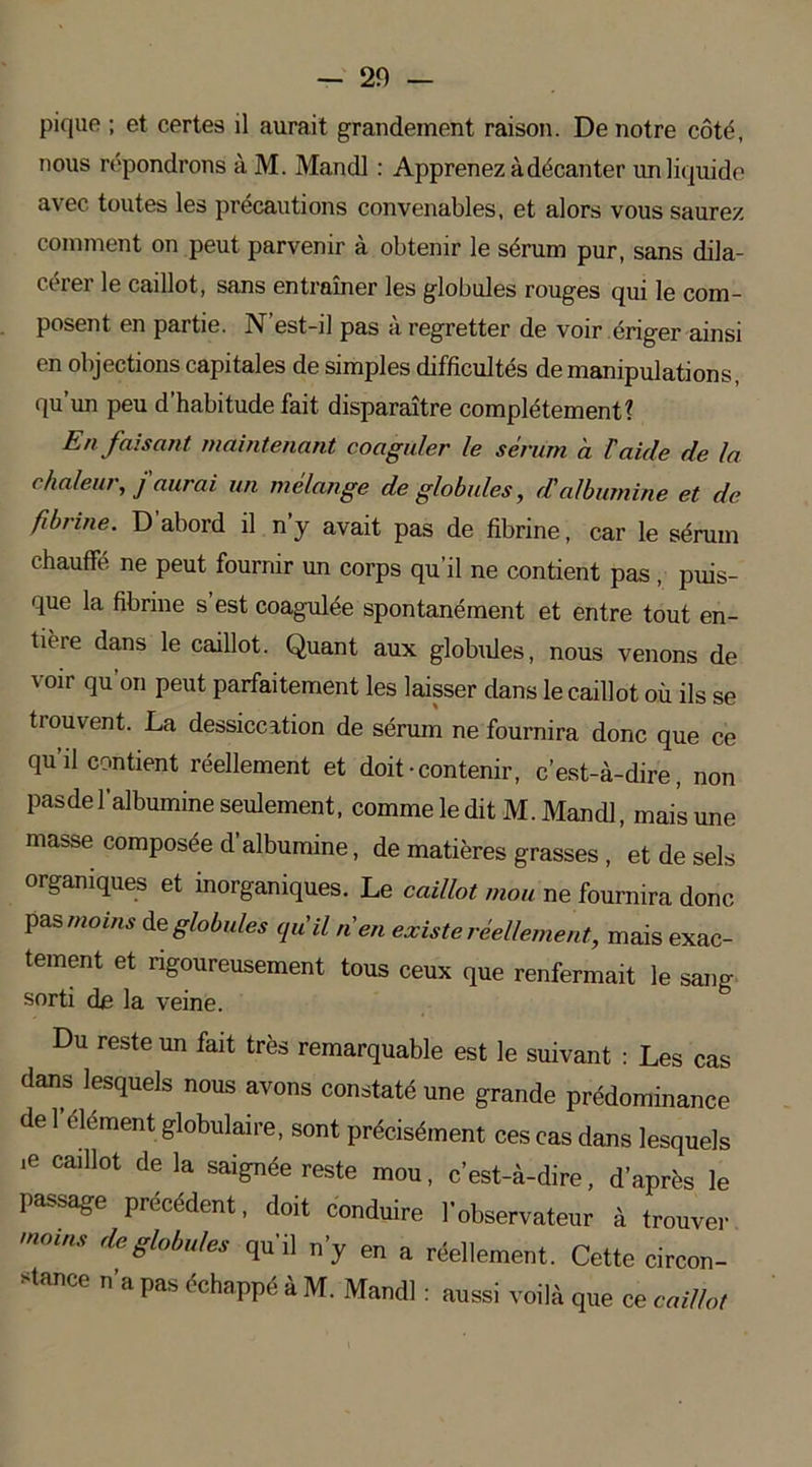- 20 — pique ; et certes il aurait grandement raison. De notre côté, nous répondrons à M. Mandl : Apprenez à décanter un liquide avec toutes les précautions convenables, et alors vous saurez comment on peut parvenir à obtenir le sérum pur, sans dila- cérer le caillot, sans entraîner les globules rouges qui le com- posent en partie. N’est-il pas à regretter de voir ériger ainsi en objections capitales de simples difficultés de manipulations, qu’un peu d’habitude fait disparaître complètement? En faisant maintenant coaguler le sérum à F aide de la chaleur, f aurai un mélange de globules, cCalbumine et de fibrine. D’abord il n’y avait pas de fibrine, car le sérum chauffé ne peut fournir un corps qu’il ne contient pas, puis- que la fibrine s est coagulée spontanément et entre tout en- tièie dans le caillot. Quant aux globules, nous venons de voir qu’on peut parfaitement les laisser dans le caillot où ils se trouvent. La dessiccation de sérum ne fournira donc que ce qu’il contient réellement et doit-contenir, c’est-à-dire, non pasdel’albumine seulement, comme le dit M. Mandl, mais une masse composée d’albumine, de matières grasses, et de sels organiques et inorganiques. Le caillot mou ne fournira donc pas moins de globules qu'il n en existe réellement, mais exac- tement et rigoureusement tous ceux que renfermait le sang sorti de la veine. Du reste un fait très remarquable est le suivant : Les cas dans lesquels nous avons constaté une grande prédominance de 1 élément globulaire, sont précisément ces cas dans lesquels ,e caillot de la saignée reste mou, c’est-à-dire, d'après le passage précédent, doit conduire l’observateur à trouver qu’il n’y en a réellement. Cette circon- stance n’a pas échappé à M. Mandl : aussi voilà que ce caillot