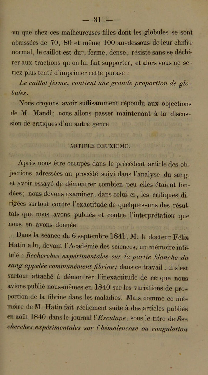 vu que chez ces malheureuses Hiles dont les globules se sont abaissées de 70, 80 et même 100 au-dessous de leur chiffre normal, le caillot est dur, ferme, dense, résiste sans se déchi- rer aux tractions qu’on lui fait supporter, et alors vous ne se- riez plus tenté d’imprimer cette phrase : Le caillot ferme, contient une grande proportion de glo- bules . Nous croyons avoir suffisamment répondu aux objections de M. Mandl ; nous allons passer maintenant à la discus- sion de critiques d’un autre genre. ARTICLE DEUXIÈME. Après nous être occupés dans le précédent article des ob- jections adressées au procédé suivi dans l’analyse du sang, et avoir essayé de démontrer combien peu elles étaient fon- dées; nous devons examiner, dans celui-ci, les critiques di- rigées surtout contre l’exactitude de quelques-uns des résul- tats que nous avons publiés et contre l’interprétation que nous en avons donnée. Dans la séance du 6 septembre 1841, M. le docteur Félix Hatin alu, devant 1 Académie des sciences, un mémoire inti- tulé : Recherches expérimentales sur la partie blanche du sang appelée communément fibrine; dans ce travail, il s’est surtout attaché à démontrer l’inexactitude de ce que nous avions publié nous-mêmes en 1840 sur les variations de pro- portion de la fibrine dans les maladies. Mais comme ce mé- moire de M. Hatin fait réellement suite à des articles publiés en août 1840 dans le journal Y Esculape, sous le titre de Re- cherches expérimentales sur /' héma/eucose ou coagulation