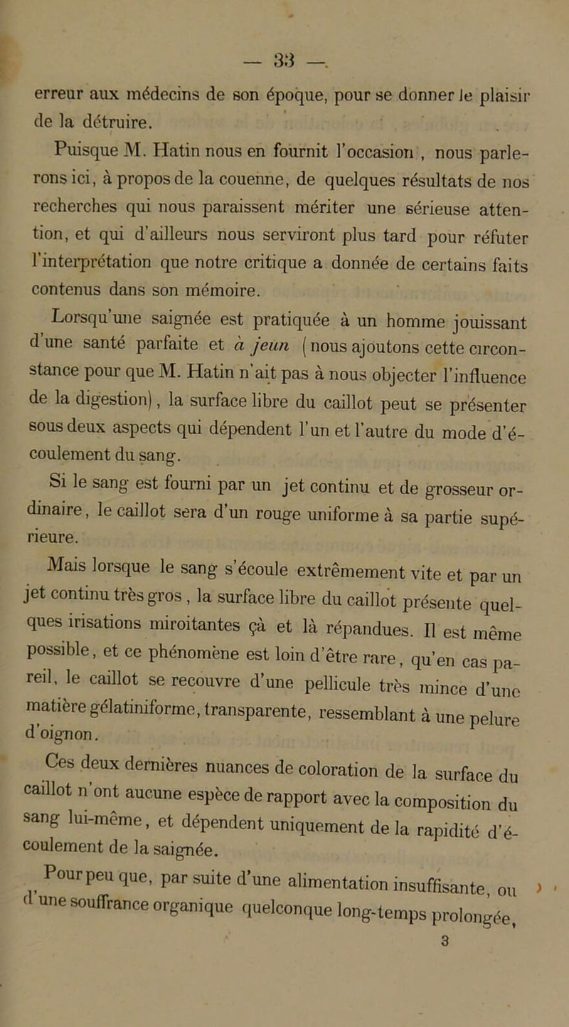 erreur aux médecins de son époque, pour se donner Je plaisir de la détruire. Puisque M. Hatin nous en fournit l’occasion , nous parle- rons ici, à propos de la couenne, de quelques résultats de nos recherches qui nous paraissent mériter une sérieuse atten- tion, et qui d’ailleurs nous serviront plus tard pour réfuter l’interprétation que notre critique a donnée de certains faits contenus dans son mémoire. Lorsqu’une saignée est pratiquée à un homme jouissant d une santé parfaite et a jeun ( nous ajoutons cette circon- stance pour que M. Hatin n’ait pas à nous objecter l’influence de la digestion), la surface libre du caillot peut se présenter sous deux aspects qui dépendent l’un et l’autre du mode d’é- coulement du sang. Si le sang est fourni par un jet continu et de grosseur or- dinaire, le caillot sera d’un rouge uniforme à sa partie supé- rieure. Mais lorsque le sang s’écoule extrêmement vite et par un jet continu très gros , la surface libre du caillot présente quel- ques irisations miroitantes çà et là répandues. Il est même possible, et ce phénomène est loin d’être rare, qu’en cas pa- reil, le caillot se recouvre d’une pellicule très mince d’une matière gélatiniforme, transparente, ressemblant à une pelure d’oignon. Ces deux dernières nuances de coloration de la surface du caillot n’ont aucune espèce de rapport avec la composition du sang lui-même, et dépendent uniquement de la rapidité d’é- coulement de la saignée. Pourpeu que, par suite d’une alimentation insuffisante, ou > • ' une souffrance organique quelconque long-temps prolongée, 3
