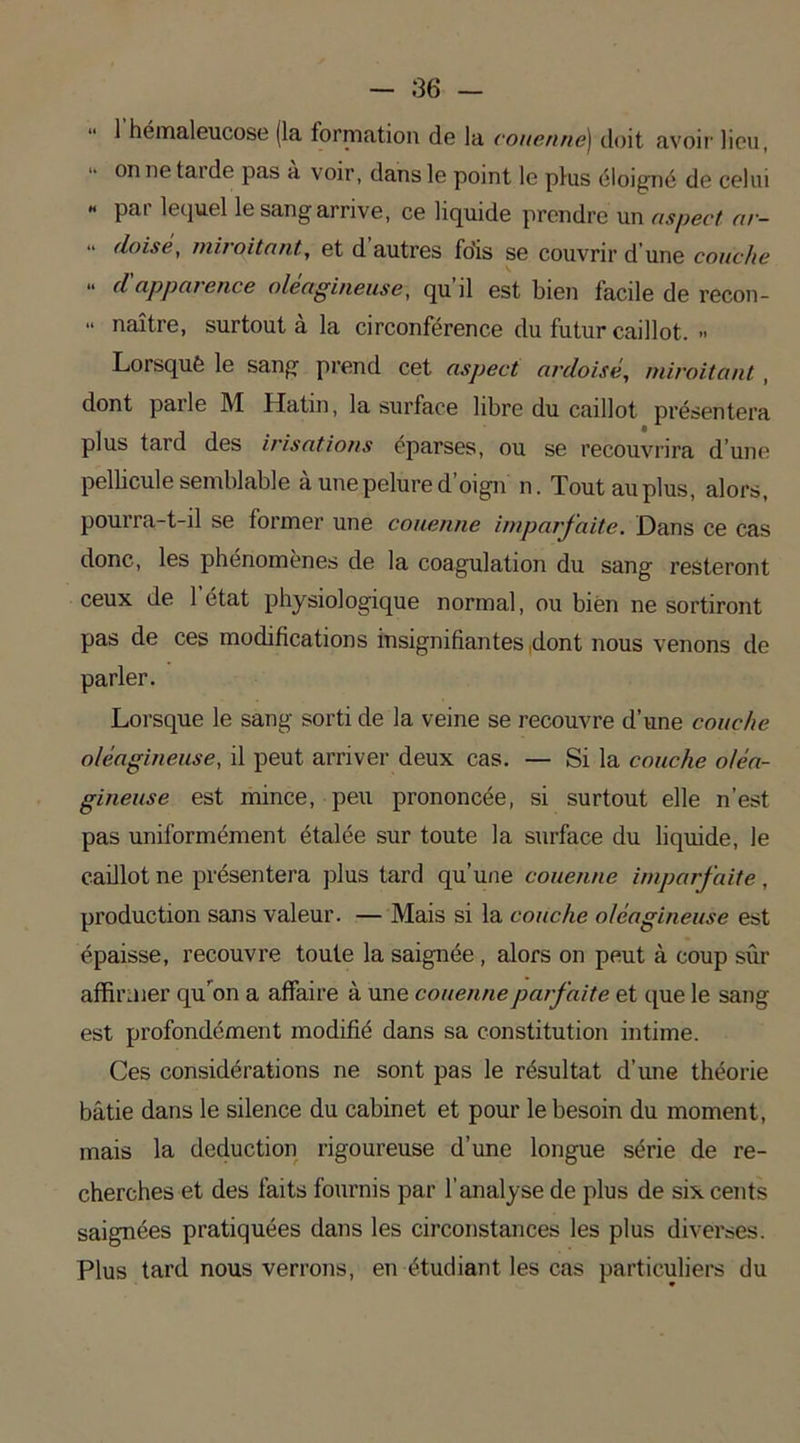 1 hémaleucose (la formation do la couenne) doit avoir lieu, on netaide pas a voir, dans le point le plus éloigné do celui « par lequel le sang arrive, ce liquide prendre un aspect ar- “ doisè, miroitant, et d autres fo’is se couvrir d’une couche “ apparence oléagineuse, qu’il est bien facile de recon- •• naître, surtout à la circonférence du futur caillot. » Lorsqué le sang prend cet aspect ardoisé, miroitant , dont parle M Hatin, la surface libre du caillot présentera plus tard des irisations éparses, ou se recouvrira d’une pellicule semblable a une pelure d oign n. Tout au plus, alors, pourra-t-il se former une couenne imparfaite. Dans ce cas donc, les phénomènes de la coagulation du sang resteront ceux de 1 état physiologique normal, ou bien ne sortiront pas de ces modifications insignifiantes .dont nous venons de parler. Lorsque le sang sorti de la veine se recouvre d’une couche oléagineuse, il peut arriver deux cas. — Si la couche oléa- gineuse est mince, peu prononcée, si surtout elle n’est pas uniformément étalée sur toute la surface du liquide, le caillot ne présentera plus tard qu'une couenne imparfaite, production sans valeur. — Mais si la couche oléagineuse est épaisse, recouvre toute la saignée , alors on peut à coup sûr affirmer qu’on a affaire à une couenne parfaite et que le sang est profondément modifié dans sa constitution intime. Ces considérations ne sont pas le résultat d’une théorie bâtie dans le silence du cabinet et pour le besoin du moment, mais la déduction rigoureuse d’une longue série de re- cherches et des faits fournis par l’analyse de plus de six cents saignées pratiquées dans les circonstances les plus diverses. Plus tard nous verrons, en étudiant les cas particuliers du