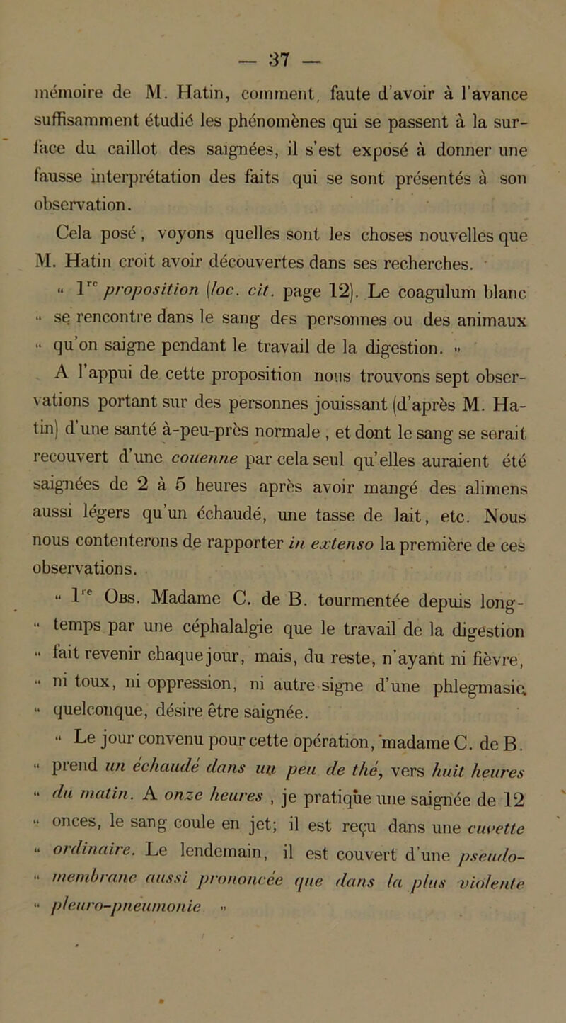 mémoire de M. Hatin, comment, faute d’avoir à l’avance suffisamment étudié les phénomènes qui se passent à la sur- face du caillot des saignées, il s’est exposé à donner une fausse interprétation des faits qui se sont présentés à son observation. Cela posé , voyons quelles sont les choses nouvelles que M. Hatin croit avoir découvertes dans ses recherches.  1 proposition (/oc. cit. page 12). Le coagulum blanc •• se rencontre dans le sang des personnes ou des animaux ■* qu’on saigne pendant le travail de la digestion. » A 1 appui de cette proposition nous trouvons sept obser- vations portant sur des personnes jouissant (d’après M. Ha- tin) d une santé à-peu-près normale , et dont le sang se serait recouvert dune couenne par cela seul quelles auraient été saignées de 2 à 5 heures après avoir mangé des alimens aussi légers qu’un échaudé, une tasse de lait, etc. Nous nous contenterons de rapporter in extenso la première de ces observations. “ I e Obs. Madame C. de B. tourmentée depuis long- “ temps par une céphalalgie que le travail de la digestion “ {ait revenir chaque jour, mais, du reste, n’ayant ni fièvre, •• ni toux, ni oppression, ni autre signe d’une phlegmasia “ quelconque, désire être saignée. “ Le jour convenu pour cette opération, 'madame C. de B. “ prend un échaudé dans un peu de thé, vers huit heures “ du matin. A onze heures , je pratique une saignée de 12 “ onces, le sang coule en jet; il est reçu dans une cuvette “ ordinaire. Le lendemain, il est couvert d’une pseudo- “ membrane aussi prononcée (pie dans la plus violente •• pleuro-pneumonie »