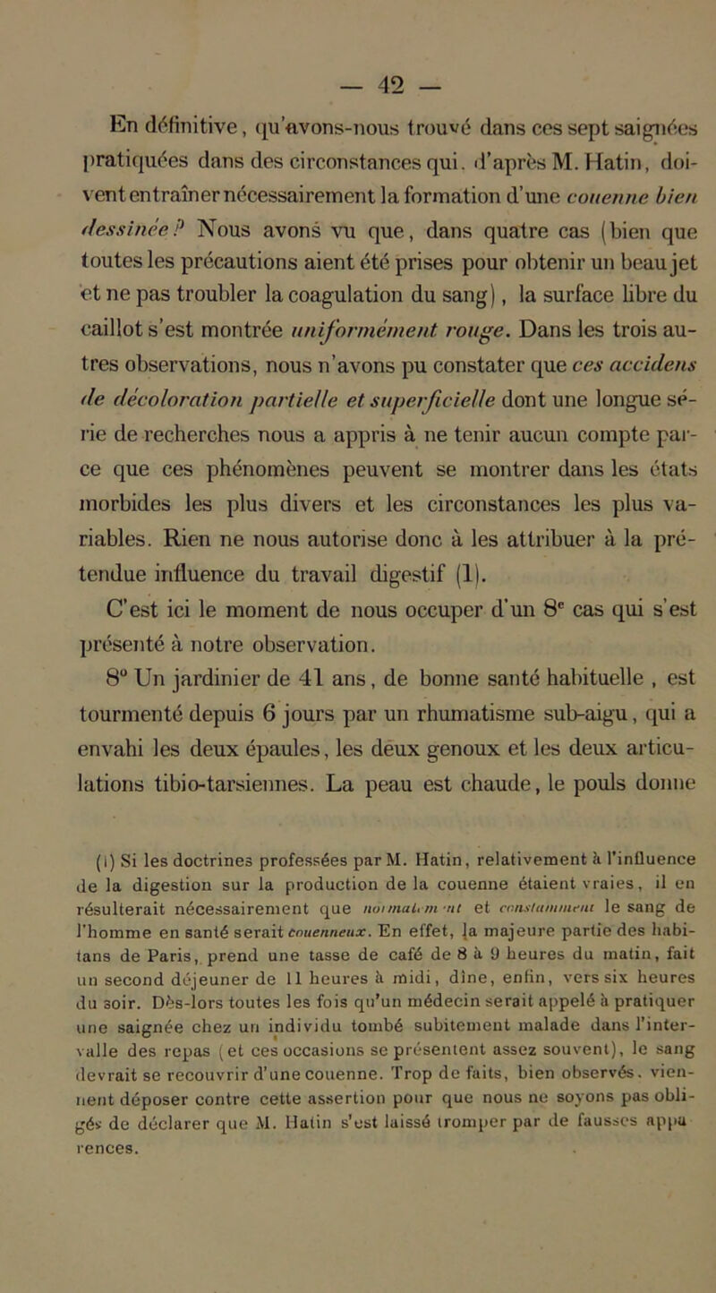 En définitive, qu’avons-nous trouvé dans ces sept saignées pratiquées dans des circonstances qui. d’après M. Hatin, doi- vent entraîner nécessairement la formation d’une couenne bien dessinée? Nous avons vu que, dans quatre cas (bien que toutes les précautions aient été prises pour obtenir un beau jet et ne pas troubler la coagulation du sang), la surface libre du caillot s’est montrée uniformément rouge. Dans les trois au- tres observations, nous n’avons pu constater que ces accidens de décoloration partielle et superficielle dont une longue sé- rie de recherches nous a appris à ne tenir aucun compte par- ce que ces phénomènes peuvent se montrer dans les états morbides les plus divers et les circonstances les plus va- riables. Rien ne nous autorise donc à les attribuer à la pré- tendue influence du travail digestif (1). C’est ici le moment de nous occuper d’un 8° cas qui s’est présenté à notre observation. 8U Un jardinier de 41 ans, de bonne santé habituelle , est tourmenté depuis 6 jours par un rhumatisme sub-aigu, qui a envahi les deux épaules, les deux genoux et les deux articu- lations tibio-tarsiennes. La peau est chaude, le pouls donne (I) Si les doctrines professées par M. Hatin, relativement h l’influence de la digestion sur la production de la couenne étaient vraies, il en résulterait nécessairement que normal,m-nt et ccnxtammeni le sang de l'homme en santé serait couenneux. En effet, la majeure partie des liabi- tans de Paris, prend une tasse de café de 8 à 9 heures du matin, fait un second déjeuner de 11 heures à midi, dîne, enlin, vers six heures du soir. Dës-lors toutes les fois qu’un médecin serait appelé à pratiquer une saignée chez un individu tombé subitement malade dans l’inter- valle des repas (et ces occasions se présentent assez souvent), le sang devrait se recouvrir d’une couenne. Trop défaits, bien observés, vien- nent déposer contre cette assertion pour que nous ne soyons pas obli- gé* de déclarer que M. Hatin s’est laissé tromper par de fausses appu renees.