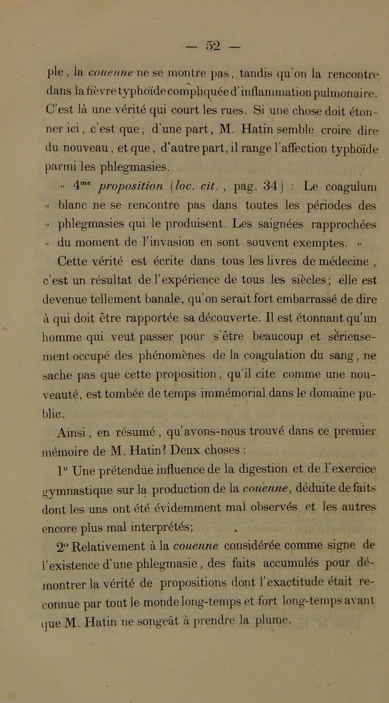 pie , la couenne ne se montre pas, tandis qu'on la rencontre dans la fièvre typhoïde compliquée d’inflammation pulmonaire. C’est là une vérité qui court les rues. Si une chose doit éton- ner ici, c’est que, d’une part, M. Hatin semble croire dire du nouveau, et que , d’autre part, il range l’affection typhoïde parmi les phlegmasies. „ 4mt proposition {/oc. cit. , pag. 34) : Le coagulum « blanc ne se rencontre pas dans toutes les périodes des » phlegmasies qui le produisent. Les saignées rapprochées du moment de l’invasion en sont souvent exemptes. •• Cette vérité est écrite dans tous les livres de médecine , c’est un résultat de l’expérience de tous les siècles; elle est devenue tellement banale, qu’on serait fort embarrassé de dire à qui doit être rapportée sa découverte. Il est étonnant qu’un homme qui veut passer pour s’être beaucoup et sérieuse- ment occupé des phénomènes de la coagulation du sang, ne sache pas que cette proposition, qu’il cite comme une nou- veauté, est tombée de temps immémorial dans le domaine pu- blic. Ainsi, en résumé , qu’avons-nous trouvé dans ce premier mémoire de M. Hatin\ Deux choses : 1° Une prétendue influence de la digestion et de l’exercice gymnastique sur la production de la couenne, déduite défaits dont les uns ont été évidemment mal observés et les autres encore plus mal interprétés; 2 Relativement à la couenne considérée comme signe de l’existence d’une phlegmasie , des faits accumulés pour dé- montrer la vérité de propositions dont l’exactitude était re- connue par tout le monde long-temps et fort long-temps avant (|ue M. Hatin ne songeât à prendre la plume.