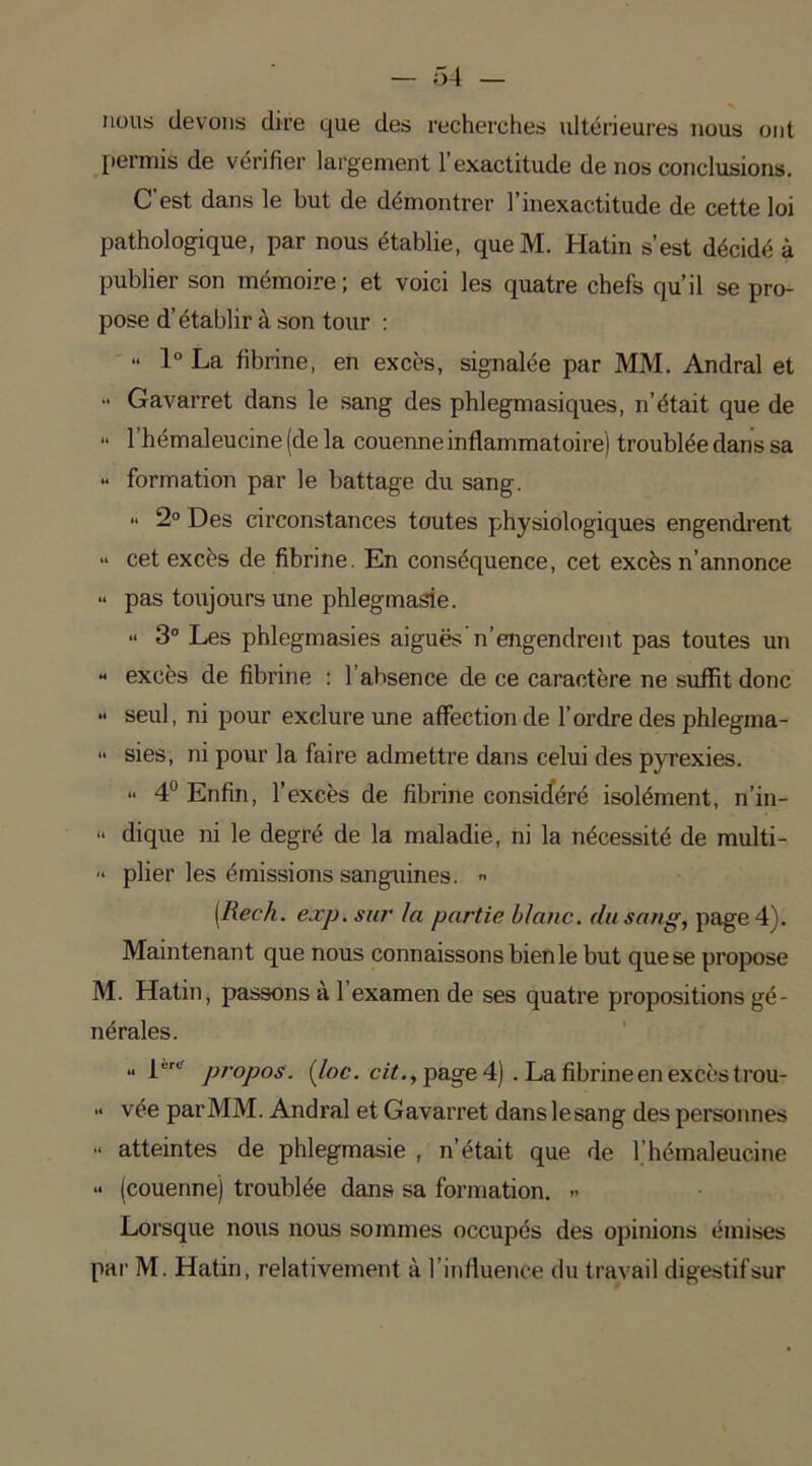 nous devons dire que des recherches ultérieures nous ont permis de vérifier largement l’exactitude de nos conclusions. C’est dans le but de démontrer l’inexactitude de cette loi pathologique, par nous établie, que M. Hatin s’est décidé à publier son mémoire; et voici les quatre chefs qu’il se pro- pose d’établir à son tour : “ 1° La fibrine, en excès, signalée par MM. Andral et “ Gavarret dans le sang des phlegmasiques, n’était que de “ 1 hémaleucine (de la couenne inflammatoire) troublée dans sa •• formation par le battage du sang. “ 2° Des circonstances toutes physiologiques engendrent » cet excès de fibrine. En conséquence, cet excès n’annonce » pas toujours une phlegmasie. » 3° Les phlegmasies aiguës’n’engendrent pas toutes un - excès de fibrine : l’ahsence de ce caractère ne suffit donc •• seul, ni pour exclure une affection de l’ordre des phlegma- <• sies, ni pour la faire admettre dans celui des pyrexies. - 4° Enfin, l’excès de fibrine considéré isolément, n’in- » dique ni le degré de la maladie, ni la nécessité de multi- » plier les émissions sanguines. » [Rech. exp. sur la partie blanc, du sang, page 4). Maintenant que nous connaissons bien le but que se propose M. Hatin, passons à 1 examen de ses quatre propositions gé- nérales. .. 1,,ri propos, (loc. cit., page 4) . La fibrine en excès trou- •> vée par MM. Andral et Gavarret danslesang des personnes - atteintes de phlegmasie , n’était que de b hémaleucine « (couenne) troublée dans sa formation. » Lorsque nous nous sommes occupés des opinions émises par M. Hatin, relativement à l’influence du travail digestif sur