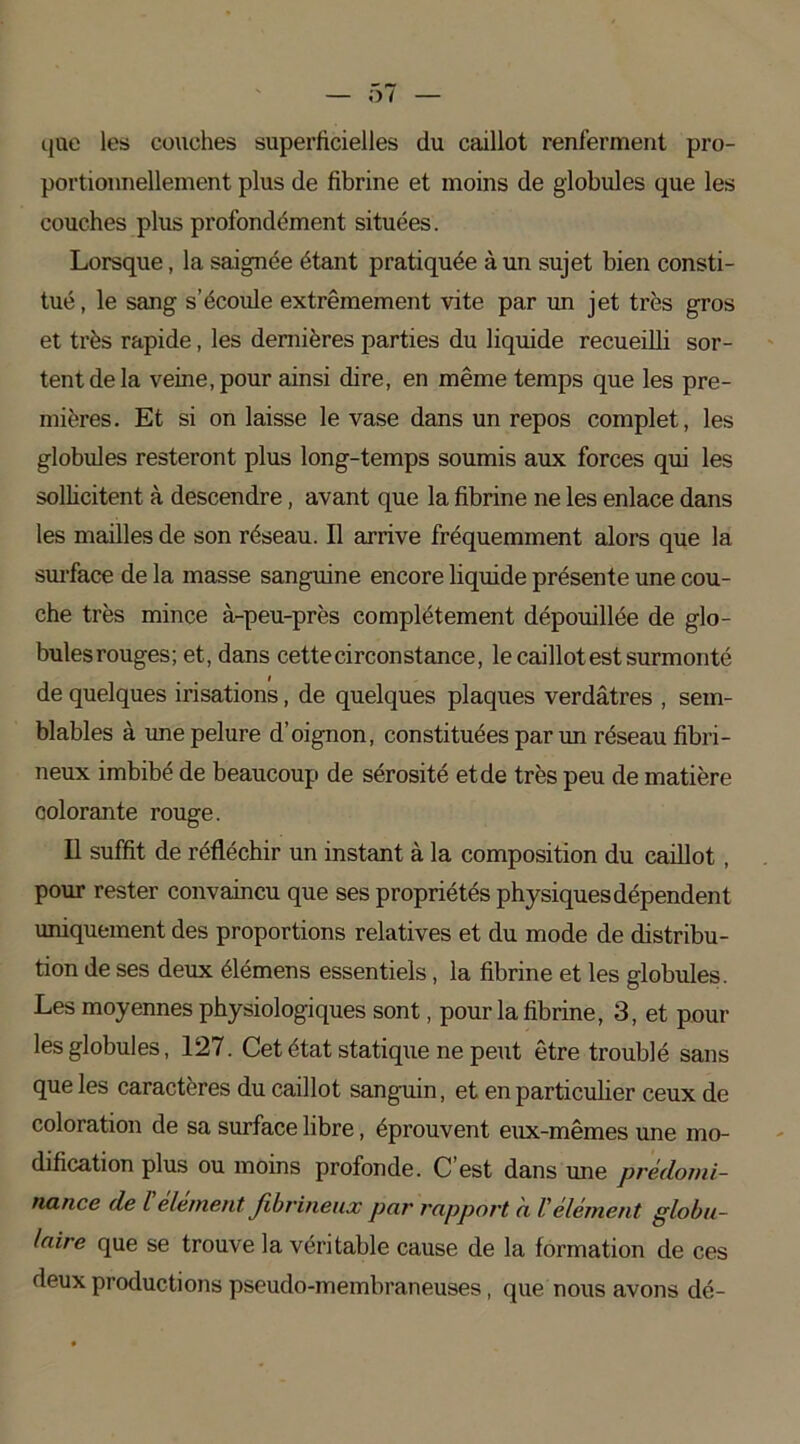 que les couches superficielles du caillot renferment pro- portionnellement plus de fibrine et moins de globules que les couches plus profondément situées. Lorsque, la saignée étant pratiquée à un sujet bien consti- tué , le sang s’écoule extrêmement vite par un jet très gros et très rapide, les dernières parties du liquide recueilli sor- tent de la veine, pour ainsi dire, en même temps que les pre- mières. Et si on laisse le vase dans un repos complet, les globules resteront plus long-temps soumis aux forces qui les sollicitent à descendre, avant que la fibrine ne les enlace dans les mailles de son réseau. Il arrive fréquemment alors que la surface de la masse sanguine encore liquide présente une cou- che très mince à-peu-près complètement dépouillée de glo- bules rouges; et, dans cette circonstance, le caillot est surmonté de quelques irisations, de quelques plaques verdâtres , sem- blables à une pelure d’oignon, constituées par un réseau fibri- neux imbibé de beaucoup de sérosité et de très peu de matière colorante rouge. Il suffit de réfléchir un instant à la composition du caillot, pour rester convaincu que ses propriétés physiques dépendent uniquement des proportions relatives et du mode de distribu- tion de ses deux élémens essentiels, la fibrine et les globules. Les moyennes physiologiques sont, pour la fibrine, 3, et poul- ies globules, 127. Cet état statique ne peut être troublé sans que les caractères du caillot sanguin, et en particulier ceux de coloration de sa surface libre, éprouvent eux-mêmes une mo- dification plus ou moins profonde. C est dans une prédomi- nance de l element fibrineux par rapport à Vélément globu- laire que se trouve la véritable cause de la formation de ces deux productions pseudo-membraneuses, que nous avons dé-