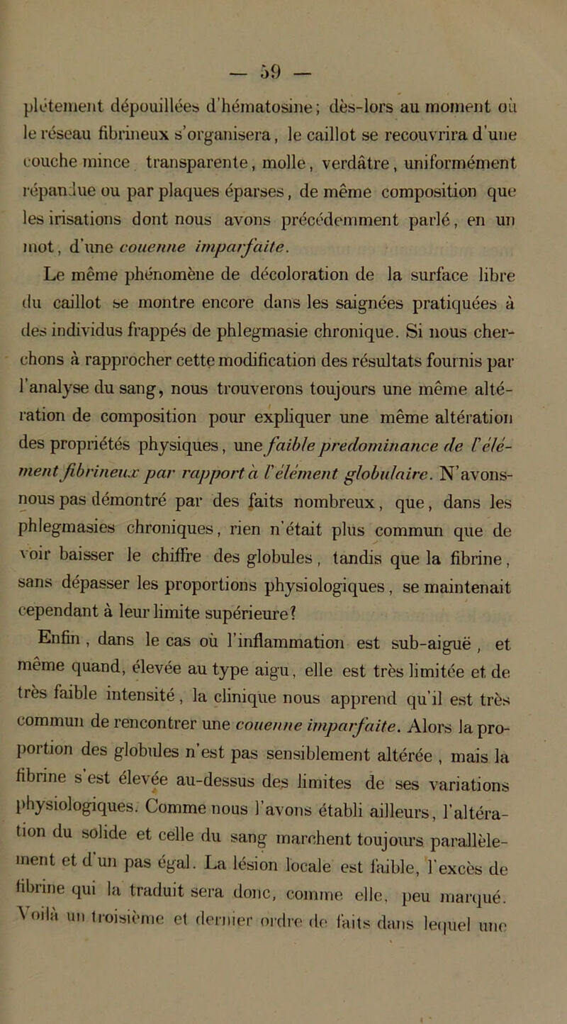 plétement dépouillées d'hématosine ; dès-lors au moment où le réseau fibrineux s’organisera, le caillot se recouvrira d'une couche mince transparente, molle, verdâtre, uniformément répandue ou par plaques éparses, de même composition que les irisations dont nous avons précédemment parlé, en un mot, d’une couenne imparfaite. Le même phénomène de décoloration de la surface libre du caillot se montre encore dans les saignées pratiquées à des individus frappés de phlegmasie chronique. Si nous cher- chons à rapprocher cette modification des résultats fournis par l’analyse du sang, nous trouverons toujours une même alté- ration de composition pour expliquer une même altération des propriétés physiques, une faible prédominance de b élé- ment fibrineux par rapport a l'élément globulaire. N’avons- nous pas démontré par des faits nombreux, que, dans les phlegmasies chroniques, rien n’était plus commun que de voir baisser le chiffre des globules, tandis que la fibrine, sans dépasser les proportions physiologiques , se maintenait cependant à leur limite supérieure? Enfin , dans le cas où l’inflammation est sub-aiguë , et même quand, élevée au type aigu, elle est très limitée et. de très faible intensité, la clinique nous apprend qu’il est très commun de rencontrer une couenne imparfaite. Alors lapro- portion des globules n est pas sensiblement altérée , mais la fibrine s est élevée au-dessus des limites de ses variations physiologiques. Comme nous l’avons établi ailleurs, l’altéra- tion du solide et celle du sang marchent toujours parallèle- ment et d un pas égal. La lésion locale est faible, l’excès de fibrine qui la traduit sera donc, comme elle, peu marqué. 5 oilà un troisième et dernier ordre de faits dans lequel une