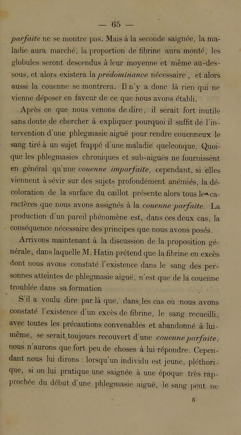 parfaite ne se montre pas. Mais à la seconde saignée, la ma- ladie aura marché, la proportion de fibrine aura monté, les globules seront descendus à leur moyenne et même au-des- sous, et alors existera la prédominance nécessaire , et alors aussi la couenne se montrera. Il n’y a donc là rien qui ne vienne déposer en faveur de ce que nous avons établi. Après ce que nous venons de dire, il serait fort inutile sans doute de chercher à expliquer pourquoi il suffit de l'in- tervention d’une phlegmasie aiguë pour rendre couenneux le sang tiré à un sujet frappé d’une maladie quelconque. Quoi- que les phlegmasies chroniques et sub-aiguës ne fournissent en général qu’une couenne imparfaite, cependant, si elles viennent à sévir sur des sujets profondément anémiés, la dé- coloration de la surface du caillot présente alors tous le*ca- ractères que nous avons assignés à la couenne parfaite. La production d’un pareil phénomène est, dans ces deux cas, la conséquence nécessaire des principes que nous avons posés. Arrivons maintenant à la discussion de la proposition gé- nérale, dans laquelle M. Hatin prétend que la fibrine en excès dont nous avons constaté l’existence dans le sang des per- sonnes atteintes de phlegmasie aiguë, n’est que de la couenne troublée dans sa formation S il a voulu dire par la que, dans les cas où nous avons constaté 1 existence d’un excès de fibrine, le sang recueilli, avec toutes les précautions convenables et abandonné à lui- même, se serait toujours recouvert d’une couenne parfaite, nous n aurons que fort peu de choses à lui répondre. Cepen- dant nous lui dirons : lorsqu un individu est jeune, pléthori- que, si on lui pratique une saignée à une époque très rap- prochée du début d’une phlegmasie aiguë, le sang peut ne 5