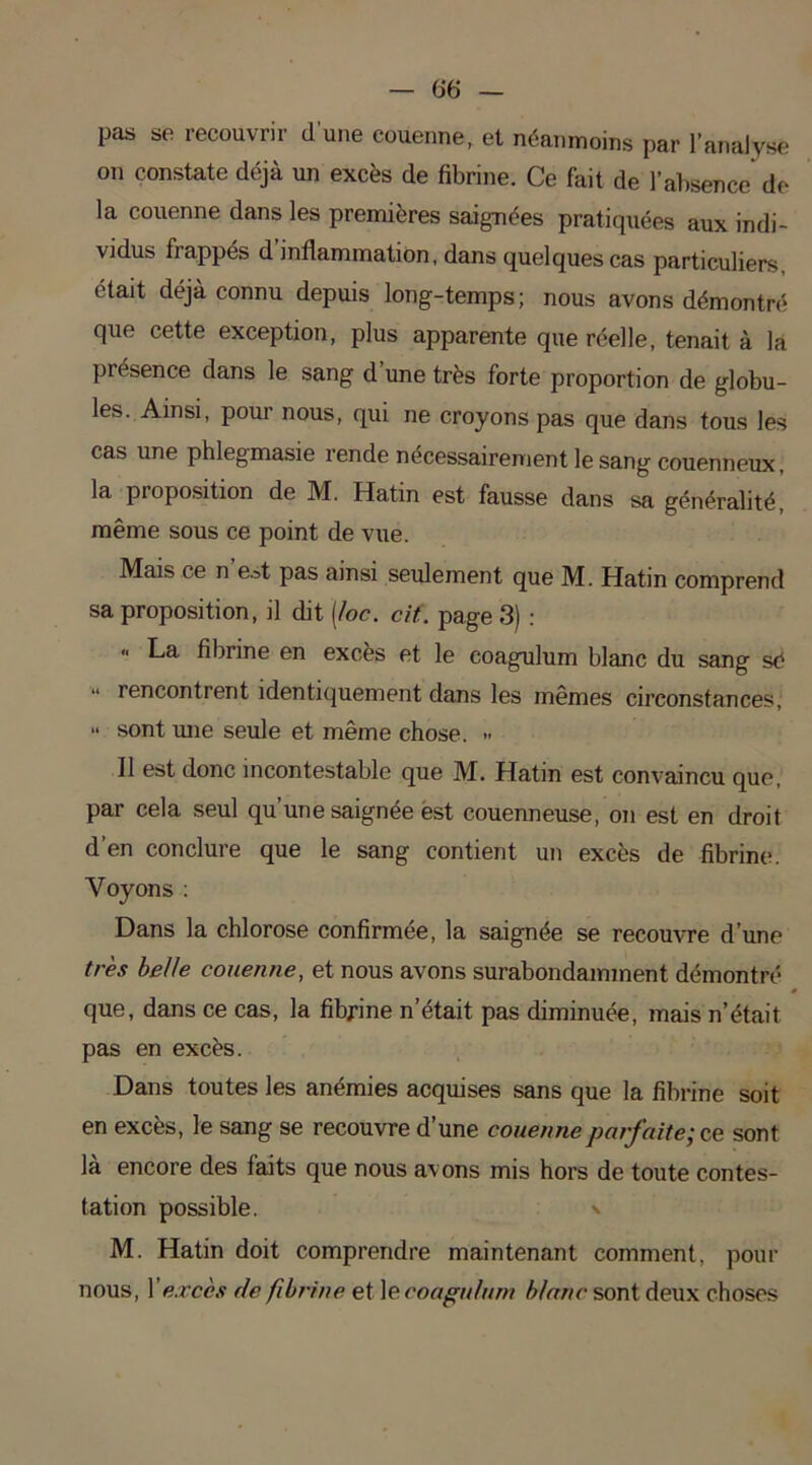 pas se recouvrir d’une couenne, et néanmoins par l’analyse on constate déjà un excès de fibrine. Ce fait de l’absence de la couenne dans les premières saignées pratiquées aux indi- vidus frappés d’inflammation, dans quelques cas particuliers, était déjà connu depuis long-temps; nous avons démontré que cette exception, plus apparente que réelle, tenait à la présence dans le sang d une très forte proportion de globu- les. Ainsi, pour nous, qui ne croyons pas que dans tous les cas une phlegmasie rende nécessairement le sang couenneux, la proposition de M. Hatin est fausse dans sa généralité, même sous ce point de vue. Mais ce n est pas ainsi seulement que M. Hatin comprend sa proposition, il dit (loc. cif. page 3) : “ La fibrine en excès et le eoagulum blanc du sang sé “ rencontrent identiquement dans les mêmes circonstances, “ sont une seule et même chose. » Il est donc incontestable que M. Hatin est convaincu que, par cela seul qu’une saignée est couenneuse, on est en droit d’en conclure que le sang contient un excès de fibrine. Voyons : Dans la chlorose confirmée, la saignée se recouvre d’une très belle couenne, et nous avons surabondamment démontré » que, dans ce cas, la fibrine n’était pas diminuée, mais n’était pas en excès. Dans toutes les anémies acquises sans que la fibrine soit en excès, le sang se recouvre d’une couenne parfaite; ce sont là encore des faits que nous avons mis hors de toute contes- tation possible. M. Hatin doit comprendre maintenant comment, pour nous, Xexcès de fibrine et le eoagulum blanc sont deux choses