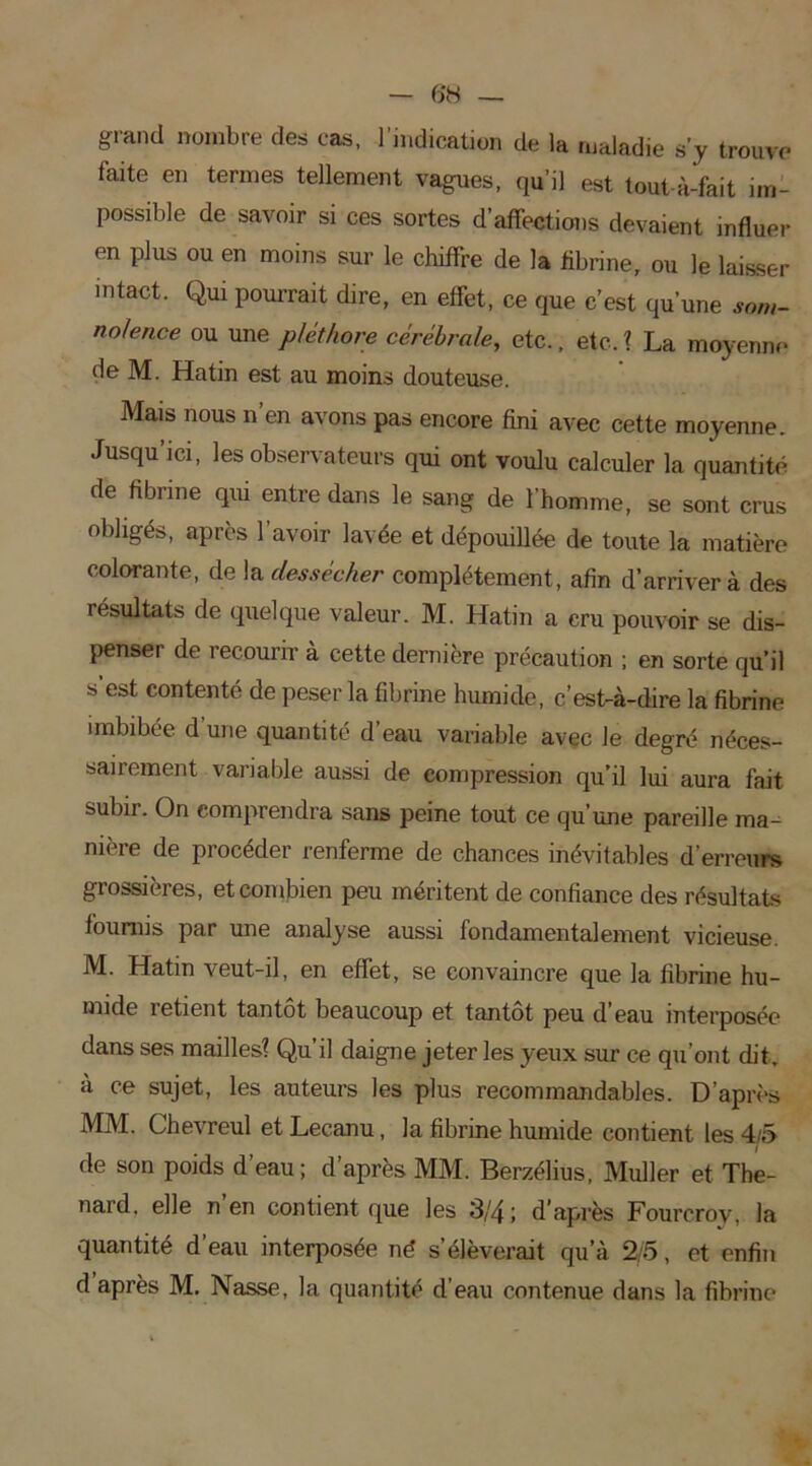 — 6*8 — grand nombre des cas, l'indication de la maladie s’y trouve faite en termes tellement vagues, qu’il est tout-à-fait im- possible de savoir si ces sortes d’affections devaient influer en plus ou en moins sur le chiffre de la fibrine, ou le laisser intact. Qui pourrait dire, en effet, ce que c’est qu’une som- nolence ou une pléthore cérébrale, etc., etc. ? La moyenne de M. Hatin est au moins douteuse. Mais nous n’en avons pas encore fini avec cette moyenne. Jusqu’ici, les observateurs qui ont voulu calculer la quantité de fibrine qui entre dans le sang de l’homme, se sont crus obligés, après 1 avoir lavée et dépouillée de toute la matière colorante, de la dessécher complètement, afin d’arriver à des résultats de quelque valeur. M. Hatin a cru pouvoir se dis- penser de recourir à cette dernière précaution ; en sorte qu’il s est contenté de peser la fibrine humide, c’est-à-dire la fibrine imbibée d’une quantité d’eau variable avec le degré néces- sairement variable aussi de compression qu’il lui aura fait subir. On comprendra sans peine tout ce qu’une pareille ma- nière de procéder renferme de chances inévitables d’erreurs grossières, et combien peu méritent de confiance des résultats fournis par une analyse aussi fondamentalement vicieuse. M. Hatin veut-il, en effet, se convaincre que la fibrine hu- mide îetient tantôt beaucoup et tantôt peu d'eau interposée dans ses mailles? Qu’il daigne jeter les yeux sur ce qu’ont dit. à ce sujet, les auteurs les plus recommandables. D’après MM. Chevreul et Lecanu, la fibrine humide contient les 4/5 de son poids d’eau; d’après MM. Berzélius, Muller et Thé- nard. elle n’en contient que les 3/4; d’après Fourcrov, la quantité d’eau interposée né s’élèverait qu’à 2/5, et enfin d après M. Nasse, la quantité d’eau contenue dans la fibrine