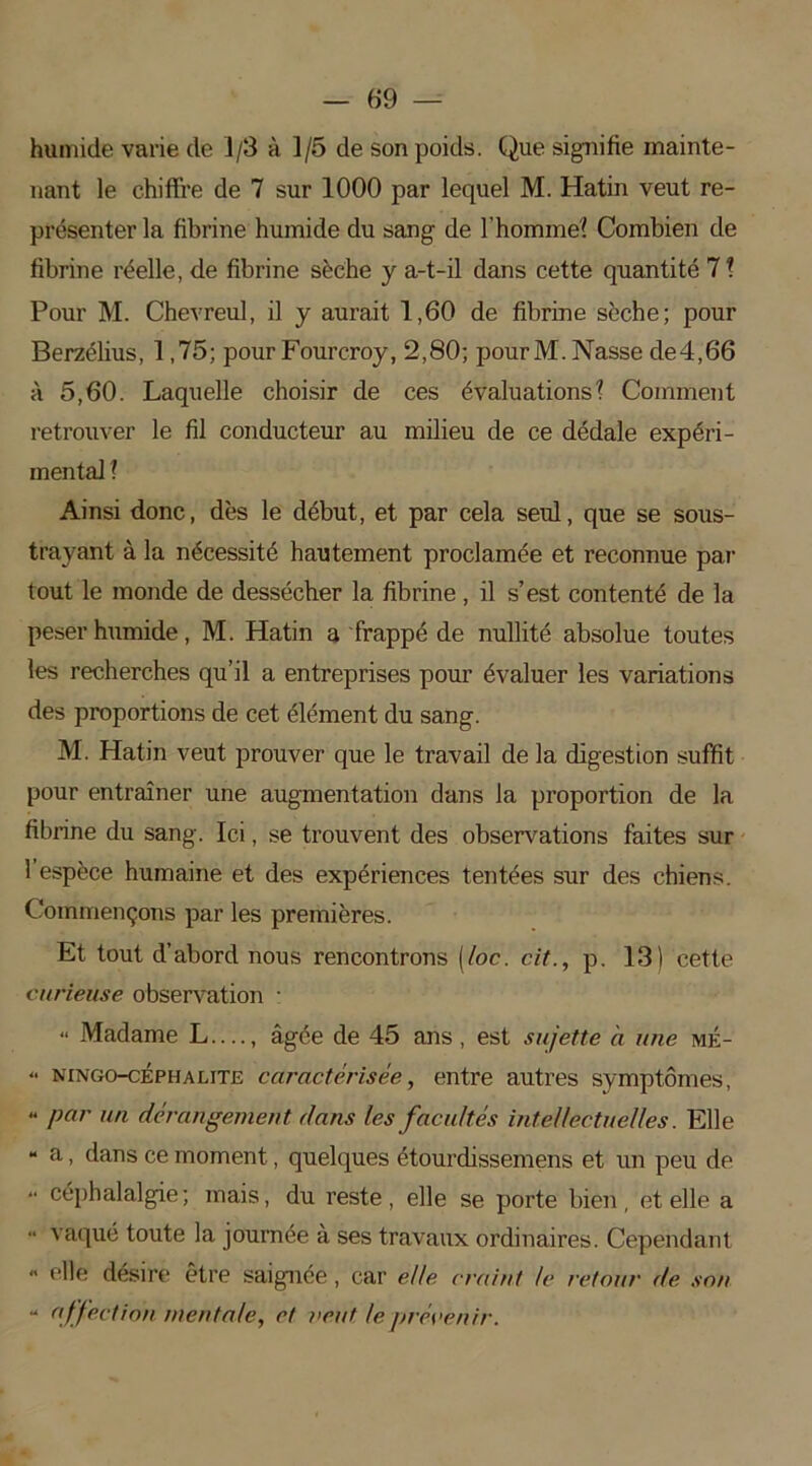 humide varie de 1/3 à 1/5 de son poids. Que signifie mainte- nant le chiffre de 7 sur 1000 par lequel M. Hatin veut re- présenter la fibrine humide du sang de l'homme? Combien de fibrine réelle, de fibrine sèche y a-t-il dans cette quantité 7 ? Pour M. Chevreul, il y aurait 1,60 de fibrine sèche; pour Berzélius, 1,75; pour Fourcroy, 2,80; pourM. Nasse de4,66 à 5,60. Laquelle choisir de ces évaluations? Comment retrouver le fil conducteur au milieu de ce dédale expéri- mental ? Ainsi donc, dès le début, et par cela seul, que se sous- trayant à la nécessité hautement proclamée et reconnue par tout le monde de dessécher la fibrine, il s’est contenté de la peser humide, M. Hatin a frappé de nullité absolue toutes les recherches qu’il a entreprises pour évaluer les variations des proportions de cet élément du sang. M. Hatin veut prouver que le travail de la digestion suffit pour entraîner une augmentation dans la proportion de la fibrine du sang. Ici, se trouvent des observations faites sur 1 espèce humaine et des expériences tentées sur des chiens. Commençons par les premières. Et tout d’abord nous rencontrons [loc. cit., p. 13) cette curieuse observation ■ “ Madame L...., âgée de 45 ans , est sujette a une mé- “ ningo-céphalite caractérisée, entre autres symptômes, « par un dérangement dans les facultés intellectuelles. Elle “ a, dans ce moment, quelques étourdissemens et un peu de  céphalalgie; mais, du reste, elle se porte bien, et elle a •• vaqué toute la journée à ses travaux ordinaires. Cependant - elle désire être saignée, car elle craint le retour de. son “ affection mentale, et veut le prévenir.