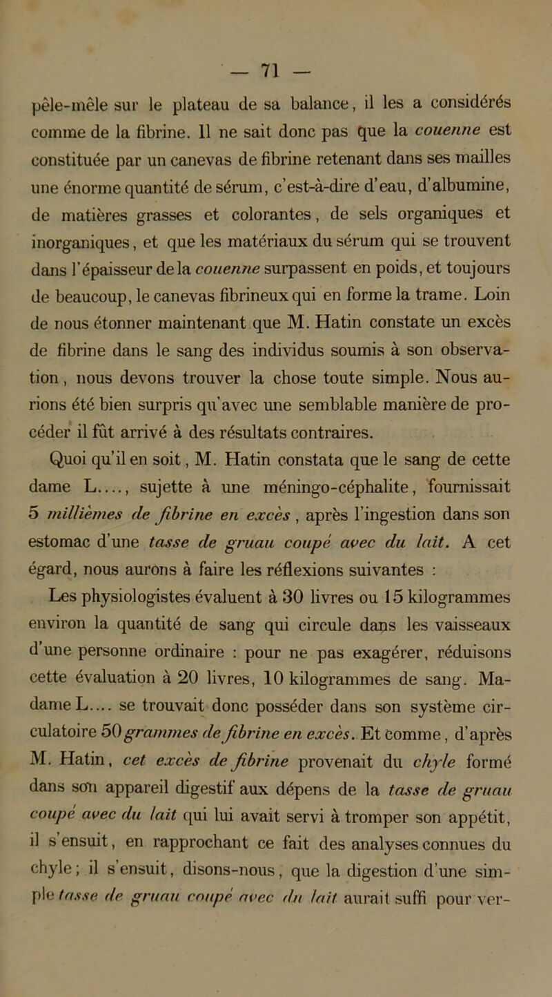 pêle-mêle sur le plateau de sa balance, il les a considérés comme de la fibrine. 11 ne sait donc pas que la couenne est constituée par un canevas de fibrine retenant dans ses mailles une énorme quantité de sérum, c’est-à-dire d’eau, d’albumine, de matières grasses et colorantes, de sels organiques et inorganiques, et que les matériaux du sérum qui se trouvent dans l’épaisseur delà couenne surpassent en poids, et toujours de beaucoup, le canevas fibrineux qui en forme la trame. Loin de nous étonner maintenant que M. Hatin constate un excès de fibrine dans le sang des individus soumis à son observa- tion, nous devons trouver la chose toute simple. Nous au- rions été bien surpris qu’avec une semblable manière de pro- céder il fut arrivé à des résultats contraires. Quoi qu’il en soit, M. Hatin constata que le sang de cette dame L—, sujette à une méningo-céphalite, fournissait 5 millièmes de fibrine en excès , après l’ingestion dans son estomac d’une tasse de gruau coupé avec du lait. A cet égard, nous aurons à faire les réflexions suivantes : Les physiologistes évaluent à 30 livres ou 15 kilogrammes environ la quantité de sang qui circule dans les vaisseaux d une personne ordinaire : pour ne pas exagérer, réduisons cette évaluation à 20 livres, 10 kilogrammes de sang. Ma- dame L.... se trouvait donc posséder dans son système cir- culatoire 50grammes défibriné en excès. Et comme, d’après M. Hatin, cet excès de fibrine provenait du chyle formé dans son appareil digestif aux dépens de la tasse de gruau coupé avec du lait qui lui avait servi à tromper son appétit, il s ensuit, en rapprochant ce fait des analyses connues du chyle ; il s ensuit, disons-nous, que la digestion d'une sim- ple tasse de gruau coupé avec du lait aurait suffi pour ver-