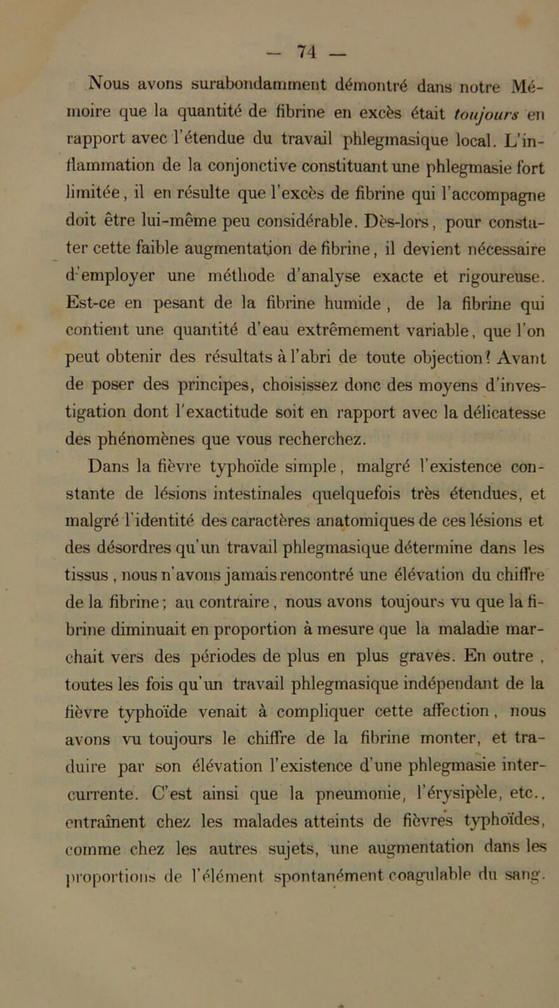 Nous avons surabondamment démontré dans notre Mé- moire que la quantité de fibrine en excès était toujours en rapport avec l’étendue du travail phlegmasique local. L’in- flammation de la conjonctive constituant une phlegmasie fort limitée, il en résulte que l’excès de fibrine qui l’accompagne doit être lui-même peu considérable. Dès-lors, pour consta- ter cette faible augmentation défibriné, il devient nécessaire d’employer une méthode d’analyse exacte et rigoureuse. Est-ce en pesant de la fibrine humide , de la fibrine qui contient une quantité d’eau extrêmement variable, que l’on peut obtenir des résultats à l’abri de toute objection ? Avant de poser des principes, choisissez donc des moyens d’inves- tigation dont l'exactitude soit en rapport avec la délicatesse des phénomènes que vous recherchez. Dans la fièvre typhoïde simple, malgré l’existence con- stante de lésions intestinales quelquefois très étendues, et malgré l’identité des caractères anatomiques de ces lésions et des désordres qu’un travail phlegmasique détermine dans les tissus , nous n’avons jamais rencontré une élévation du chiffre de la fibrine ; au contraire, nous avons toujours vu que la fi- brine diminuait en proportion à mesure que la maladie mar- chait vers des périodes de plus en plus graves. En outre , toutes les fois qu’un travail phlegmasique indépendant de la fièvre typhoïde venait à compliquer cette affection, nous avons vu toujours le chiffre de la fibrine monter, et tra- duire par son élévation l’existence d’une phlegmasie inter- currente. C’est ainsi que la pneumonie, l’érysipèle, etc., entraînent chez les malades atteints de fièvres typhoïdes, comme chez les autres sujets, une augmentation dans les proportions de l’élément spontanément coagulable du sang.
