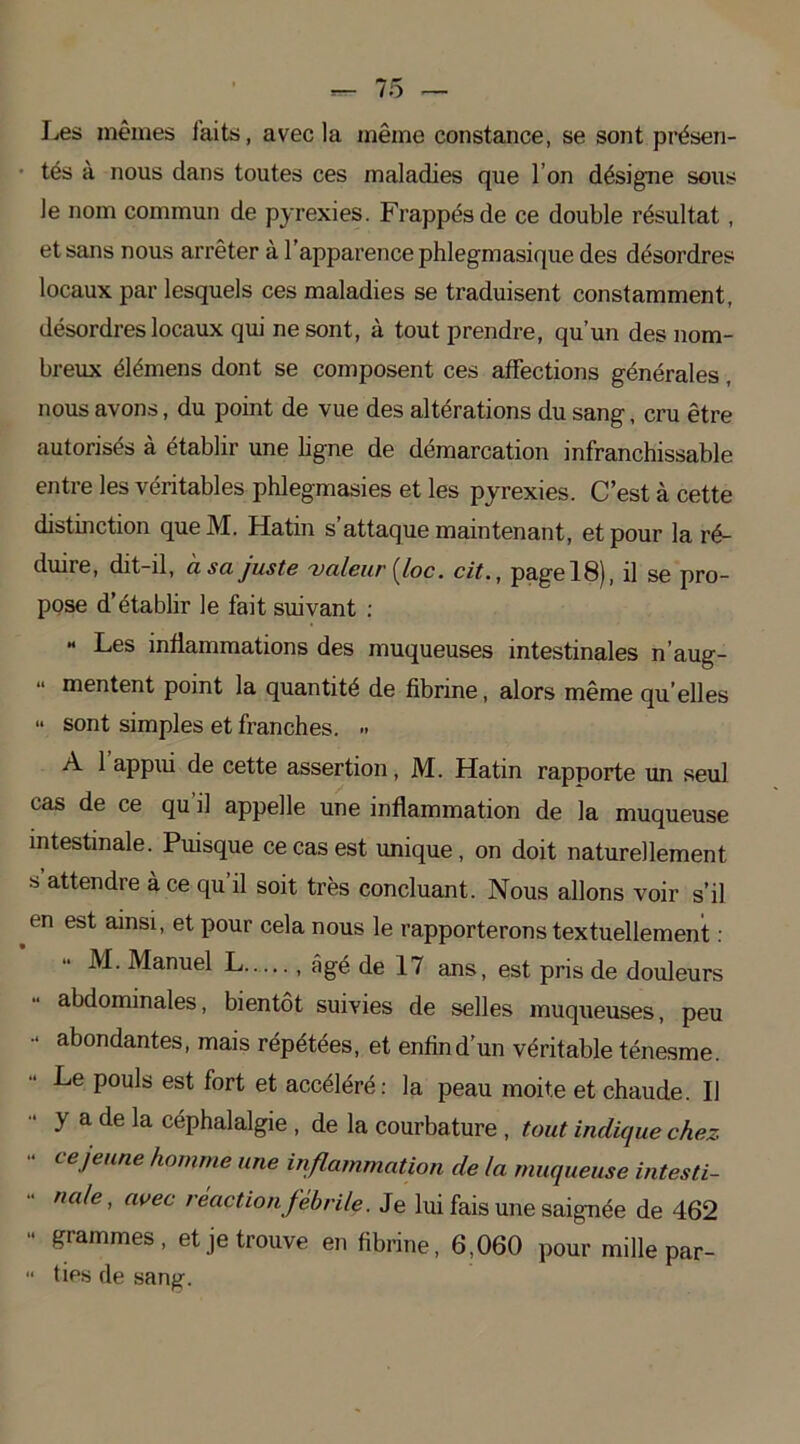Les mêmes faits, avec la même constance, se sont présen- tés à nous dans toutes ces maladies que I on désigne sous Je nom commun de pyrexies. Frappés de ce double résultat , et sans nous arrêter à l'apparence phlegmasique des désordres locaux par lesquels ces maladies se traduisent constamment, désordres locaux qui ne sont, à tout prendre, qu’un des nom- breux élémens dont se composent ces affections générales, nous avons, du point de vue des altérations du sang, cru être autorisés à établir une ligne de démarcation infranchissable entre les véritables phlegmasies et les pyrexies. C’est à cette distinction queM. Hatin s’attaque maintenant, et pour la ré- duire, dit-d, usa juste 'valeur {loc. cit., pagel8), il se pro- pose d’établir le fait suivant : « Les inflammations des muqueuses intestinales n’aug- mentent point la quantité de fibrine, alors même qu elles “ sont simples et franches. » A 1 appui de cette assertion, M. Hatin rapporte un seul cas de ce qu il appelle une inflammation de la muqueuse intestinale. Puisque ce cas est unique, on doit naturellement s attendre à ce qu’il soit très concluant. Nous allons voir s’il en est ainsi, et pour cela nous le rapporterons textuellement : M. Manuel L , âgé de 17 ans, est pris de douleurs abdominales, bientôt suivies de selles muqueuses, peu “ fondantes, mais répétées, et enfin d’un véritable ténesme. Le pouls est fort et accéléré: la peau moite et chaude. Il y a de la céphalalgie , de la courbature , tout indique chez ce jeune homme une inflammation de la muqueuse intesti- nale, avec réaction fébrile. Je lui fais une saignée de 462 ‘ gammes, et je trouve en fibrine, 6,060 pour mille par- ties de sang.