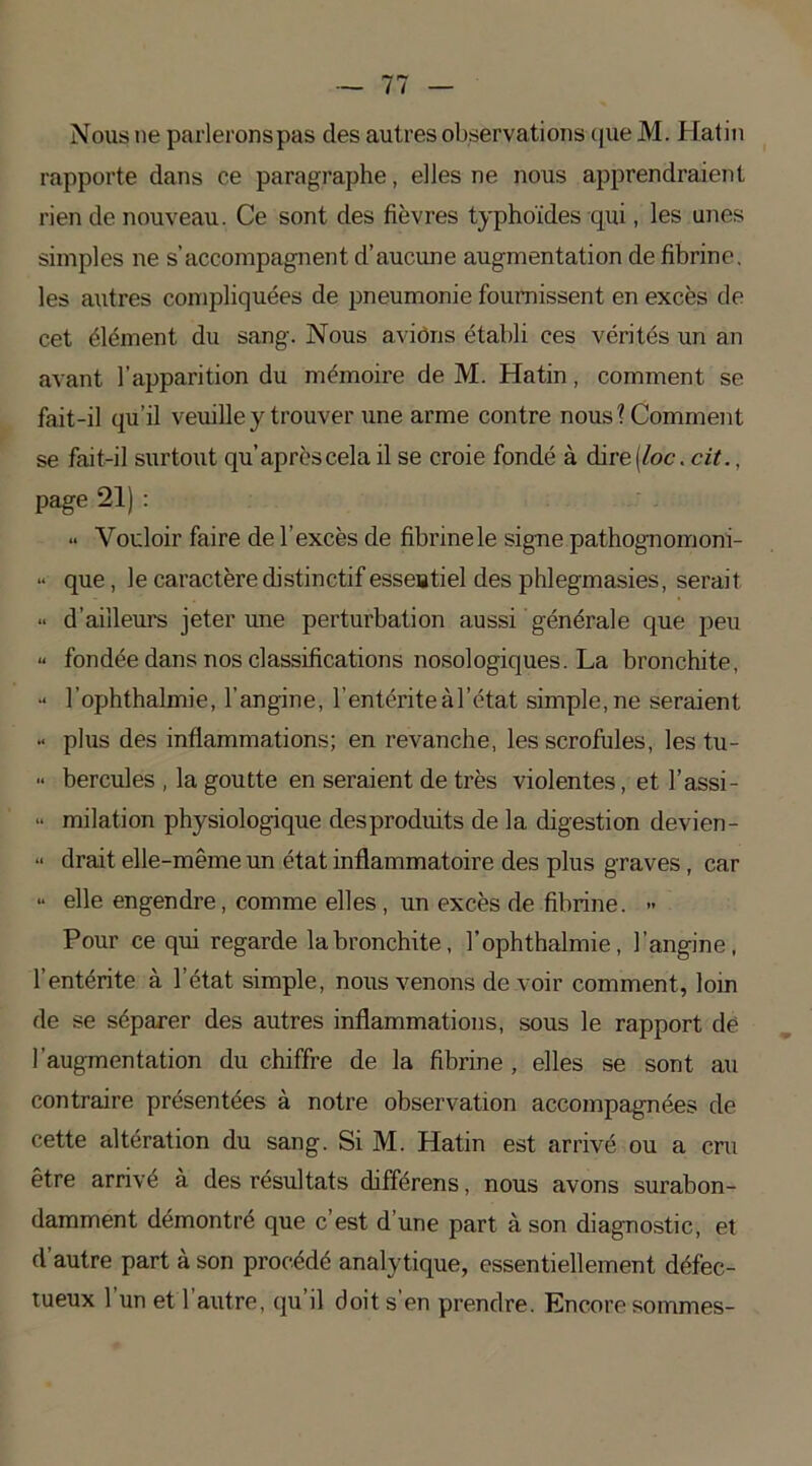 Nous ne parleronspas des autres observations que M. Hatin rapporte dans ce paragraphe, elles ne nous apprendraient rien de nouveau. Ce sont des fièvres typhoïdes qui, les unes simples ne s’accompagnent d’aucune augmentation de fibrine, les autres compliquées de pneumonie fournissent en excès de cet élément du sang. Nous avions établi ces vérités un an avant l’apparition du mémoire de M. Hatin, comment se fait-il qu’il veuille y trouver une arme contre nous? Comment se fait-il surtout qu’aprèscela il se croie fondé à dire[loc. cit., page 21) : •• Vouloir faire de l’excès de fibrine le signe pathognomoni- “ que, le caractère distinctif esseatiel des phlegmasies, serait •• d’ailleurs jeter une perturbation aussi générale que peu « fondée dans nos classifications nosologiques. La bronchite, “ l’ophthalmie, l’angine, l’entérite à l’état simple, ne seraient •• plus des inflammations; en revanche, les scrofules, les tu- •• hercules , la goutte en seraient de très violentes, et l’assi- “ milation physiologique desproduits de la digestion devien- “ drait elle-même un état inflammatoire des plus graves, car » elle engendre, comme elles, un excès de fibrine. «• Pour ce qui regarde la bronchite, l’ophthalmie, l’angine, l’entérite à l’état simple, nous venons de voir comment, loin de se séparer des autres inflammations, sous le rapport de l’augmentation du chiffre de la fibrine , elles se sont au contraire présentées à notre observation accompagnées de cette altération du sang. Si M. Hatin est arrivé ou a cru être arrivé à des résultats différens, nous avons surabon- damment démontré que c’est d’une part à son diagnostic, et d’autre part à son procédé analytique, essentiellement défec- tueux 1 un et 1 autre, qu il doit s en prendre. Encore sommes-