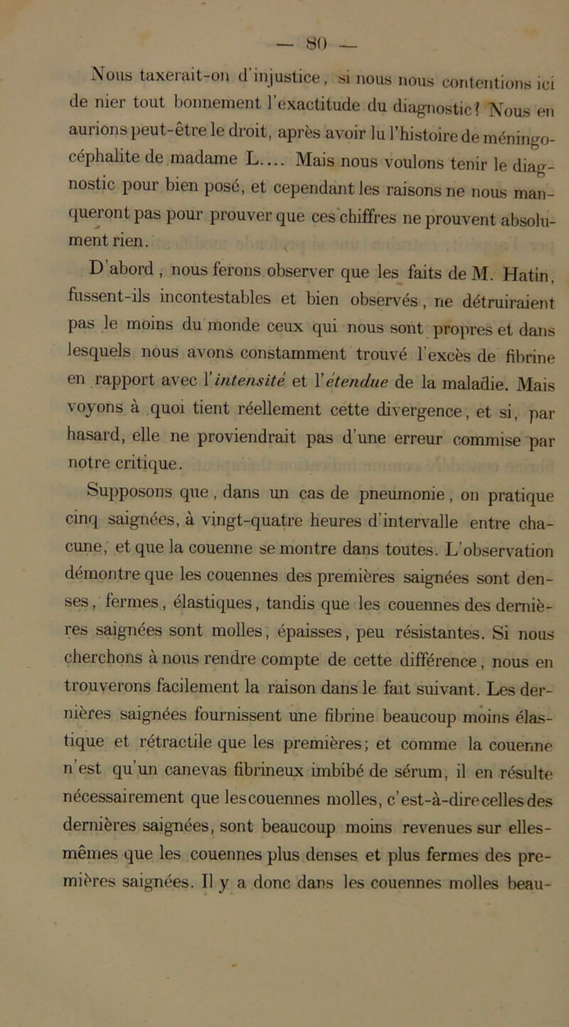 Nous taxerait-011 d'injustice, si nous nous contentions ici de nier tout bonnement l’exactitude du diagnostic? Nous en aurions peut-être le droit, après avoir lu l’histoire de méningo- céphalite de madame L.... Mais nous voulons tenir le diag- nostic pour bien posé, et cependant les raisons ne nous man- queront pas pour prouver que ces chiffres ne prouvent absolu- ment rien. D'abord, nous ferons observer que les faits deM. Hatin, fussent-ils incontestables et bien observés, ne détruiraient pas le moins du monde ceux qui nous sont propres et dans lesquels nous avons constamment trouvé l’excès de fibrine en rapport avec X intensité et Xétendue de la maladie. Mais voyons à quoi tient réellement cette divergence, et si, par hasard, elle ne proviendrait pas d’une erreur commise par notre critique. Supposons que , dans un cas de pneumonie, on pratique cinq saignées, à vingt-quatre heures d’intervalle entre cha- cune, et que la couenne se montre dans toutes. L’observation démontre que les couennes des premières saignées sont den- ses , fermes, élastiques, tandis que les couennes des derniè- res saignées sont molles, épaisses, peu résistantes. Si nous cherchons à nous rendre compte de cette différence, nous en trouverons facilement la raison dans le fait suivant. Les der- nières saignées fournissent une fibrine beaucoup moins élas- tique et rétractile que les premières ; et comme la couenne n’est qu’un canevas fibrineux imbibé de sérum, il en résulte nécessairement que lescouennes molles, c’est-à-dire celles des dernières saignées, sont beaucoup moins revenues sur elles- mêmes que les couennes plus denses et plus fermes des pre- mières saignées. Il y a donc dans les couennes molles beau-