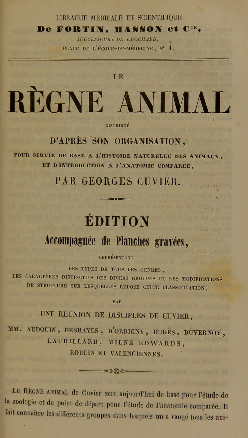 LIBRAIRIE MÉDICALE ET SCIENTIFIQUE D© FORTIN, SI A SJ S O N ©t CIE, SUCCESSEURS DE CROCHARD, PLACE DE l’ÉCOLE-DE-MÉDECINE , N° I . LE RÈGNE ANIMAL t DISTRIBUÉ D’APRÈS SON ORGANISATION, POUR SERVIR RE BASE A L’HISTOIRE NATURELLE DES ANIMAUX, ET D'INTRODUCTION A L’ANATOMIE COMPARÉE, PAR GEORGES CUVIER. ÉDITION Accompagnée de Planches gravées, . • r REPRESENTANT LES TYPES DE TOUS LES GENRES , LES CARACTÈRES DISTINCTIFS DES DIVERS GROUPES ET LES MODIFICATIONS DE STRUCTURE SUR LESQUELLES REPOSE CETTE CLASSIFICATION ; PAR UNE RÉUNION DE DISCIPLES DE CUVIER, MAI. AUDOUIN, DESI1AYES , D’ORBIGNY , DUGF.S , DUVERNOY, LAUR1LLARD, MILNE EDYVARDS, ROUL1N ET VALENCIENNES. Le Règne animal de Cuvier sert aujourd’hui de base pour l’élude de la zoologie et de point de départ pour l’étude de l'anatomie comparée. Il fait connaître les différents groupes dans lesquels or a rangé tous les ani-