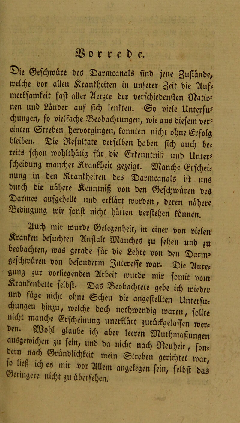 Sic ©efchmüre beä £)armcanate finb jene 3uftanbe, treibe bor allen Krankheiten in unjeret 3eit bie Huf* merkfamkeit fajl aller 2(er$te ber berfchtebenjlen Ovatio- nen unb £anber auf ftch lenkten. ©o biele Unterfu5 jungen, fo bielfache Beobachtungen, tote auö biefem ber5 einten ©treben $etborgingen, konnten nicht ohne Erfolg bleiben, S)ie SHefultate betfelben haben ftch auch bes reitö fchon wohltätig für bie (£rkenntnif; unb Unter5 fcheibung mancher Krankheit gezeigt. Manche (Srfcheü nung in ben Krankheiten beö ©armcanalö ifl «ns burch öie nähere Kenntnig bon ben ©efchmüren be$ ©armeö aufgehellt unb erklärt morben, beren nähere Bebingung mir fonft nicht hatten beruhen können. Tluch mir mürbe Gelegenheit, in einer bon bielen Traufen befuchten 2lnflalt Manches gu fel)en unb Ä„ beobachten, maö gerabe für bie £el)re bon ben $arm5 gefchmüren bon befonberm 3ntereffe mar. £)ie Tlnre? ßvmg }ur borliegenben Arbeit mürbe mir fomit bom Krankenbette felbjl. £)aö Beobachtete gebe id) mieber unb füge nicht ohne ©cf)eu bie ungeteilten Unterfu* o;ungen l)inju, melche boch nothmenbig maren, foüte ZT ’Ä ®!W'inU3 unafttct äutÄcfgriaffcn «er* • 28ol)l glaube ich aber leeren SDUtthmaßungen aujgtwi^cn ju fein, unb ba ntcfjt naef; gjeuljeit, fon- becn miy ®tfinblid)feit mcin ©treten gerietet o icß icffes mit t>oc Mein angelegen fein, feibfl bag ®«tng«e mdjt Su Werfern.