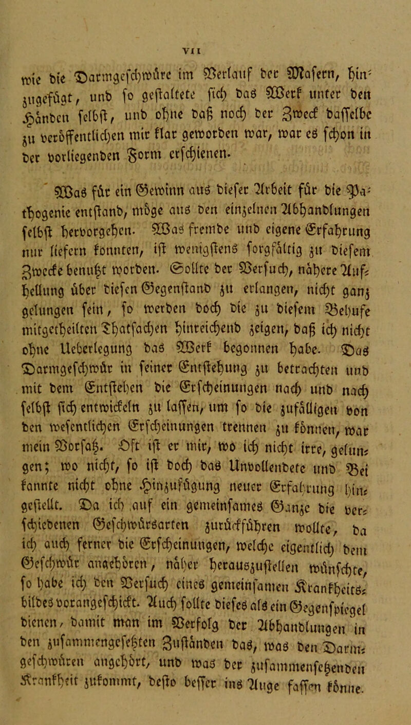 we bte ©atm^efdjwÄrc im ©erlauf bet SRafern, fyn; 5ugefügt, unb fo gefaltete fiel) baö SOßetf unter bat ^anben felbfl, unb ohne ba£ noef) fcer 3mecf baffclbc ju beroffentlidjen mir Har geworben war, war eö fdjon in ber borliegenben $otm erfreuen. ©3a6 für ein ©ewtttn aus biefer Arbeit für bte ^3a; t^ogente entflanb, möge anö Den einzelnen 2l6hanblungen felbjl Verborgenen. 9Q3aö frembe unb eigene €rfat)rung nur liefern konnten, ift wenigflenS forgf&ltig 51t tiefem ßweefebenuft worben. Sollte ber ©erfud), nähere Huf« Teilung über tiefen ©egenftanb ju erlangen, nicht gan$ gelungen fein, fo werben bocf> Die ju biefem SBebufe mitgetheiltcn ^r^atfaefjen ^inreicf)enb geigen, baß ich nicht ohne Ueberlegung baö SSBerf begonnen f?abe- £)aö ©atmg«fd)wür in feiner (Snff&hung 51t betrachten unb mit bent Sntfiehen bie (£tfd)einungen nach unb nach felbft f«h entwickln ju (affen, um fo bie jufaÜigeu bon ben wefentlid)en @rfd)einungen trennen $u fontten, war mein ©orfa|. öft ijl er mir, wo id) nicht irre, gelum gen; wo nicht, fo ifi bod) baö Unbollenbete unb «Bei fannte nicht ohne .fMnjufügung neuer Erfahrung l)in< geftellt. 3Da id) ,auf ein gemeinfameö ©anje bie ber; fd)icbenen ©efchwütöatten jurücfführen wollte, ba id; and) ferner bie <£rfcf)einungen, weld;c eigentlid) bau ©efchwür angeboren, naher hetauöjufMen wünfdjte, fo habe id) ben ©erfind) etneö gemeinfameu Ätanfhcitös fcilbeöborangefd)icf’t. Huch foütc biefeöalöein®egenfptegel bienen, bamit man im ©erfolg ber Hbhanblungen in ben äufummengefeften 3uffanben baö, waö ben £)arms gefchwüreti augehort, unb waö bet jufammenfefenben Äranfheit Jitfommt, bejdo beffer inö Huge faffat fbnne.
