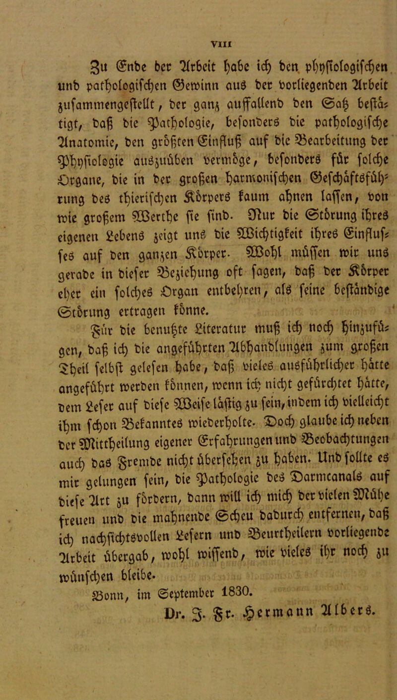 £u Enbe bet *Hr6ctt ßabe icß ben pßpftologifcßen unb patßologifcßen ©ewinn aus bet botüegenben Arbeit jufammengejMt, bet gan* auffallenb ben ©aß beßa? tigt, baß bie Pathologie, befonbetö bic patßologifcße Anatomie, ben größten Einfluß auf bie Bearbeitung bet Phpfiologie auöjuüben Permbge, befottbets für folcße Organe, bie in bet großen harmonifcßen ©efcßaftöfüß* rung beö tb)ierifd)en Körpers faum aßnen laffen, ton tr>ie großem 933erthe fte fxrtb- 3Rut bie ©torung ihres eigenen üebenö jeigt uns bie 90öid)tigleit ißreS Einßuf? feö auf ben ganzen Körper- SOBoßl müffen mit uns gerabe in biefet Begießung oft fagen, baß bet Körper el)et ein fold)e$ Organ entbehren, als feine bejlanbige ©torung ertragen fbnne. £ür bie benußte 2iteratttt muß icß nodj ßinjufüs gen, baß icß bie angeführten Tlbßanbluugen jum großen Sßeil geiefen habe, baß Pieleö ausführlicher hatte angeführt merben fbnnen, menn icß nicht gefürchtet hatte, Dem 2efet auf biefe 923eife laftig ju fein,inbem icß vielleicht ihm feßon BefannteS mieberßolte. £>ocß glaube icß neben ber sjftittßeilung eigener Erfahrungen unb Beobachtungen aueß bas grembe nießt überfeinen ju haben. Unbfoüte es mit gelungen fein, bie Pathologie beS £)atmcana(S auf biefe Tlrt ju förbern, bann mill icß mieß bet vielen SDZüße freuen unb bie maßnenbe ©eßeu babureß entfernen, baß icß nacßfußtSPoüen üefern unb Beurtßetlern Porliegenbe Arbeit übergab, moßl miffenb, mie vielcö ißt noeß jtt münfd)en bleibe. S5onn, im September 1830. Dr. 3. §r. Jp er mann Silbers.
