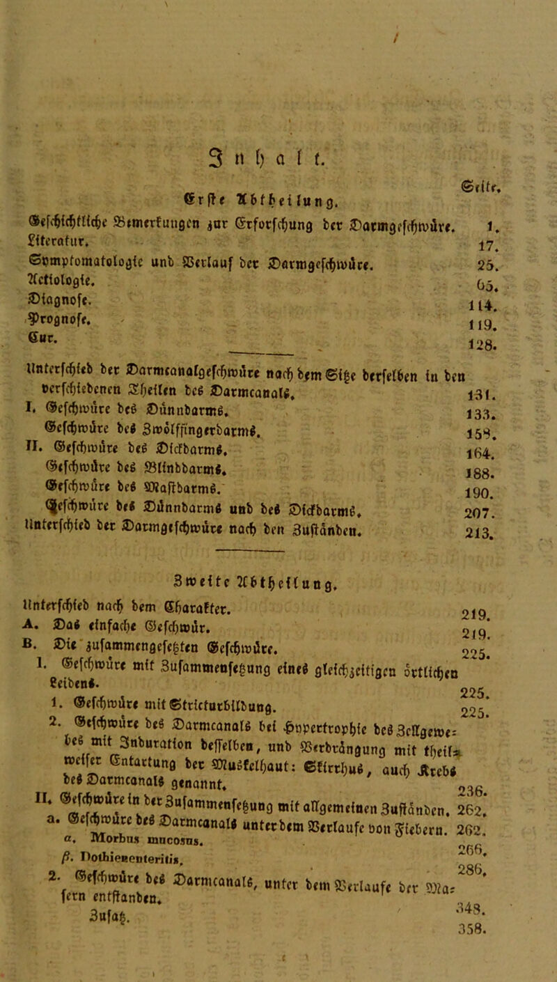 / 3 n () a i t. 6r |1 e 'Äbffceiluncj. Sefäidfjfticfce SStmerfutigen $ur ©rforfcfjung btt 25atmgefcf)tvurt. £iterafur, Symptomatologie unb SSctlauf bet ©flrmgofäivüc«. tfctiologie. iDiagnofe. 3>rognoff. Gut. <Stitr, 1. 17. 25. 05. 114. 119. 128. Untetföieb bet ©armcanalgefc&mdre nac&b*m©fge berfel6en in ben *>crfcf){cbcnen Sfjeiten bei ©atmcanali. I. ©cfdjtmire bei iDünnbarmi. ©cfcfjroüte bei Smölffingerbairni. II. ©efcfnvüte bei SMcfbarmi. ©efämdte bei ffilinbbatmi. ®efcf>nnire bei SDJafibarmi. <|efcfjn>iire bei SDiSnnbntmi unb bei Sfcfbarmi. Untetfcfyieb bet £>atmgcfcl)a’üte narf> ben äujiänben. 131. 133. 158. 164. 188. 190. 207. 213. 219. 219. 225. Sroeitc ttbt&cil un g, llnterfcfjfeb naefj bem Ghataffer. A. ®ai einfache ©efcl)a>ür. ß. 2>ie jufammcngcfcgtcn ®efdjmürr. 1 ®effl>roürf mit Sufammenfegung einei gleichseitigen örtlichen Betbenl. 225 1. ®efcf)roiir« mit ©trictutbilbung. 225] 2. ©tfcfjwüre bei ©armcanali bei £tipetftophie bcöSellgewe: bei mit 3nburation befielben, unb SSetbtdngung mit tfjeif* rcelfet Entartung bet 9Kuifelf,aut: 6HrtI,u4# auch Jttebi bei iDatmcanali genannt. o36. * @fflS«d?r^Ufamm<nff&Un9 allgemeinen Sujtdnben, 262.’ a. ®ef«reb«8®atäncanali unter bem »erlaufe non fiebern. 262. a, lUOrbu* mucosns. ß. DothipRputerili*. ’* 2. ®efcf)müre bei ©armcanali, unter bem »erlauf« btt lern entftanben. 3«f«t. -i4s- 358.