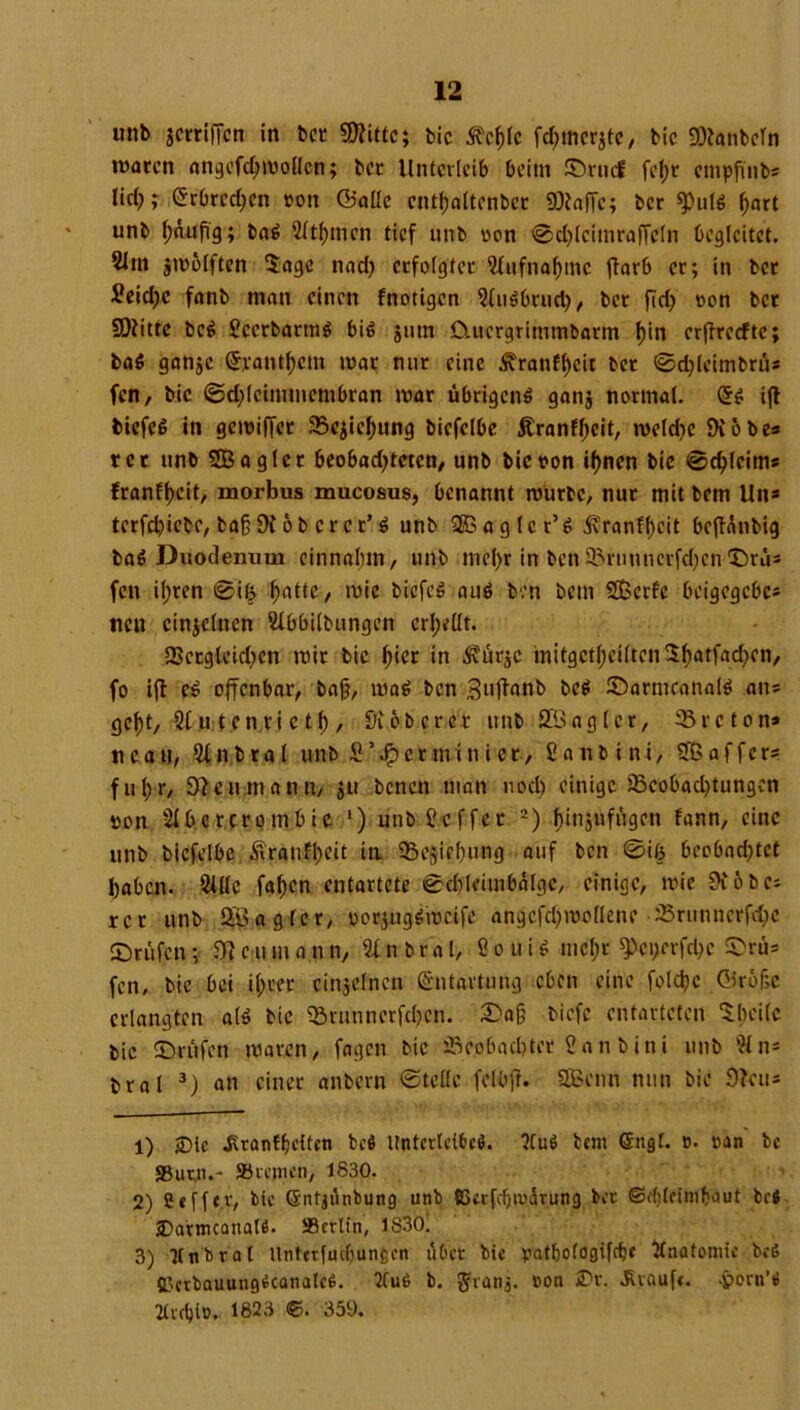 unb jcrrifTcn in bet «Witte; bic Äc&lc fdjmcrjtc, bic «Wanbcln waren angefcljmollcn; ber Unterleib beim ©ruef fetje empftnbs lief); erbrechen »on ©alle entfjaltcnber SDtaffc; ber $ulß ^nrt unb t;äufig; baß 2ttl)mcn tief unb non ©d)lcimraffeln begleitet. 5Itn $molften Sage nad) erfolgter 2lufnal)mc ftarb er; in bet £eid)c fanb man einen fnotigen 2tuß&rucl.), ber fed) non ber «Witte beß 2ccrbartnß biß jntn Cutergrimmbarm f)in erffreefte; baß ganje @jcantf>em mar nur eine ^ranfl)cit bet ©ctylcimbrus fen, bic ©djlcimmembran mar übrigenß gan$ normal. Qfß ift biefcß in gemiffer 23cjieJ)ung bicfclbe jtranfyeit, meldje Wob es rer unb 5Bagier beobadjteten, unb bicoon if)nen bie ©ctylcim* franff)cit, morbus mucosus, benannt mürbe, nur mit bem Ult* tcrfdjiebc, baff Wob er er’ ß unb SBaglcr’ß Ü9panff)cit bcfUnbtg baß Duodenum cinnaljm, unb tncf>r in ben SBrunnerfdfen ©ru* fen il;ren ©iß ßatte, mie biefcß auß ben beut SOSerfe beigegebe* neu ctnjclnen 2lbbilbungcn erhellt. fSctglcidjen mir bic ßier in .Svurje mitgcttjctttcnSßatfad^cn, fo ifl cß offenbar, bajj, maß ben Snftanb beß ©arntcanalß aus geßt, 2l u t.en ri e tf), Wob er er unb 833 agier, ^Breton» n ca U, 2t n b r a l unb £ ’ Jp e t m i n i e t, 2 a n b i n i, 2ß a f f c r* fußr, 9?cumann, $u betten man nod) einige 5Bcobad)tungen »on 2Ibcrcrombic *) unb.2-c.ff.er'1 2) funjufiigctt fann, eine unb bicfclbe 4vran$>eit ia 35esief)ung auf ben ©iß bcobadjtct babett. 2Ute faßen entartete ©djleitnbälgc, einige, mie Wobei rer unb j^ag^cr, oorjugßmctfe angcfcßmotlene 25runticrf<$e Prüfen; Dt c u m a n n, 2t n b r a l, 2 o u i ß mel;r ^)ei>erfd)c ©rü= fen, bie bei il;ccr einzelnen Entartung eben eine foldjc ©röffe erlangten alß bie 25runnerfd)cn. ©aff biefe entarteten Sbeitc bic ©rufen maren, fagen bic fBeobaebter 2an bini unb 2t n* bral 3) an einer anbern ©teile felbff. Stßcnn nun bie Wen* 1) -Die ^ranfbUten beß Itntcrtetbcß. ?Cuß bem ©ngf. o. oan bc «8utn.- »ccjtien, 1830. 2) Seffev, bic GSntjünbung unb SScrfcfjiuiürung ber <Sf()lcinibdut beß £>atmcanalß. SBcrlin, 1830. 3) Knbrat Unterfuebungen über bic patbotogifrfjc Anatomie beß SJctbauungßcanalcß. 2tuß b. gfvanj. ton £r. Traufe, -porn’ß 2£vdjit>. 1823 <?>. 359.