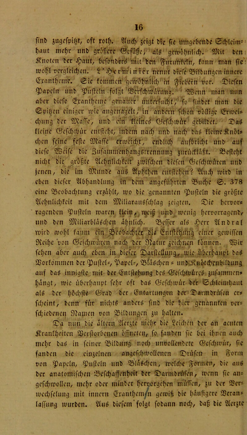 finb gugefpifct, oft rotß. Slucß geigt Me fte umgebenbe ©d;lcim= baut meßr unb größere ©efaßo, alg gcmößnlid). 9Ötit ben knoten ber Jpaut, befoubers? mit ben ftutunfeln, fann man fie rooßl nergleid;on. $ ’ Jp>cr nt i tirer nennt bi-efe Gilbungen innere Qtjrantßcmc. ©ic fommen tgemößniuß in fiebern oor. liefen ^apeln unb Ruffeln folgt SSerfeßmarung. üBenn man nun aber biefe (Jjrrtnfßemc genauer nnterfudjf, fo finbet man bie ©pißen einiger wie angemtgclt,1'in anbertt fdjon rollige (5rmci= cßung ber SDjtöfje, unb ein ffritiel ©cfdjmür gebilbet. S'aö fleinc (Befcßtbüt entfloßt, ittbetn naeß unb naeß baS fleinc ^’nöts d)cn feine fefte üftaffe cfwfcttßt, enblicfj auf6ricl?t unb auf biefe Sßeife bie 'jSufatnmcnßangötrcnnung jurücflnßt. 35cftcf)t nießt bie größte üleßnlkßfeit jroifeßen biefen ©efd)würen unb jenen, bie im SÖiitnb'e attö Slpßtßen entfielen? 2(ud} wirb in eben btefer 2Jbßanblung in bem angeführten ®ud;e 378 eine SBcobacßjung etjaßlt, tvo bie genannten Ruffeln bie größte Sleßnücßfeit mit bem 9fliliarauöfd;lag geigten. £)tc herrors ragenben Spuflcln maren ftein, weiß unb wenig ßcrrorragenb, unb ben 5Dii(iarblä$cßcn aßtiließ. Keffer al6 Jpcrt 5(nbra( wirb woßl faunt ein 35cobad;tcr bie (fntjfcßifng einer gemiffen Dieißc Von ©cfd;würen nad) ber 91atur gejeßnen fönnen. 5Bit feßen aber aueß eben in biefer ©arjlellung, wie überhaupt ba$ SSorfömmen ber^uftef*, 'Papci*, 93(a$cßen = unb i\nöfd)pnbilbung auf baö innigftc mit ber (Sntfleßung beS ©efdjwüres .gufammen» ßängt, wie überhaupt feßr oft ba6 ©efd)wür ber ©cßtccmßaut al6 ber ß öd) fte ©rab ber (Entartungen ber ®armbrüfen ers fd)cint, benn für nitßtö anber» ftnb bie hier genannten »cr= feßiebenen fRatnen ton Gilbungen gu halten. $>a nun bie altern fjferjte uicßr bie SJeidten bet an acuten jvranfßeiten Üoerftorbcnen öffneten, fo fanben fte bei ißnen aueß meßr ba$ in feiner 33ilbtitrg nptß untjoücnbctc ©efeßwür, fie fanben bie einzelnen angefeß nt dienen Prüfen in ftorm ton Papeln, Spuftcln unb 93lä$cßcn, mefriw formen, bie atiö bet anatomifeßen x!5cfcßaffenßcit ber IDarmbrüfett, wenn fte an; gefcßwollett, meßr ober tninber ßerporgeßen tnüfTen, jtt ber 2?en wecßfelung mit inner» (Srantßem/n gewiß bic häufigere Scrati* lajfung würben. 2lus tiefem folgt fobann nod;, baß bic 3lcrjtc