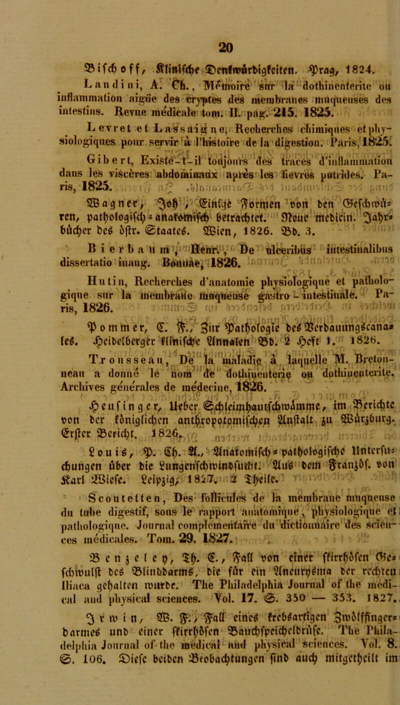 93ifcfyoff, Älinlfdje ^enfroürbigfciten. *Prag, 1824. Landini, A. Ch., M^tnoire srrr la dothinenfcritc 011 intlainmation aigue des cryptes des inerabranes muquenses des iutestins. Revue medieale tom. II. pag. 215. 1825. Levret et Lassa£i$iyaj Rcoherehes chimiques etphy- siologiques pour servira )’Ins toi re de la digestion. Paris, 1825. Gibert, Existe-t-il toiijöurs des iraces d'iuuammatioii dans leb viseeres abdominaux apres les fievres putrides. Pa- ris, 1825.. ; .«dnntmtm^ lii&drortfdvS«d gnuS SBagnet, , (Jinhje formen t>ort bcn ©efdntnt* ren, pattjologifd^artafbmifcf) Bctradjtct. SRcuc mcbitin. bücfycr be$ oftr. (Staate. 5Bien, 1826. 33b. 3. B i e r b a u in , Henr., De ulceribus intestiualibus dissertatio inaug. BonuAe, 1826. anlotnrf. Hutin, Rccherches d'anatomie physiologique et patholo- giqne sur la membrahe muqneuse gastro - intestinale. Pa- ris, 1826. kommet, (£. $ttr ^attyofogie be$ 2$erbannng6cana* le$. .^cibidbcrgcr flinifdjc Annalen 33b. 2 Jpcft 1. 1826. T r o n s s e a u / ' De'1 n ig'rlffli^ail|^-|^.^qjielle M. Bretou- nean a donne le nom de dothiuenterip on dotliiueuterite. Archives generales de inedccine, 1826.: ; (• * . , *il^i i>» » *'/$ . i) « i *) IU ftl f L.X Jpeufinger, Uebcr @d)(cimf>autfdpt)ümme, im 33crid)tc »on ber foniglid;cn antfjropotptnifctycn SInflatt ju 2Bür$burg. (Srjlec SBewc^t.,, '.mtom rbrndwrm'j & Souid, $>. (£(j. 21., Slnatomifd)3 pat(>ologifd)C Untccfus jungen über bie Sungcnfdjnnnbfutbt. 5lmö betft ^ranjöf. »on 3?atl 3©icfe. fieipjig, 1827. 2 Steile. Scoutetten, Des f'ollicnles de la meinbrane muqnense du tube digestif, sons le rapport anatoinique, physiologique et pathologique. Journal coinplementarrc du dictiounaire des Scien- ces inedicales. Tom. 29. 1827. 33 c n j e 1 c p, $f). (S., ftafl »on einet ffirrfjöfcn ©o* fdnvuljl bc$ 33linbbarm$, bie für ein WnenrpSma ber red)teit lliaca gehalten mürbe. The Philadelphia Journal of the medi- cal and physical Sciences. Vol. 17. (0. 350 — 353. 1827. ^ t »v i n, SB. / $ail eines frcb$artigcn SmMffTngcrs barmes unb einer ffirrt;6fcn 33aud)fpeidje(brüfc. The Phila- delphia Journal of the medical and physical Sciences. Yol. 8. 0. 106. ©iefc beiben 33fobacfytungen ftnb aud? mitgctfjcilt im