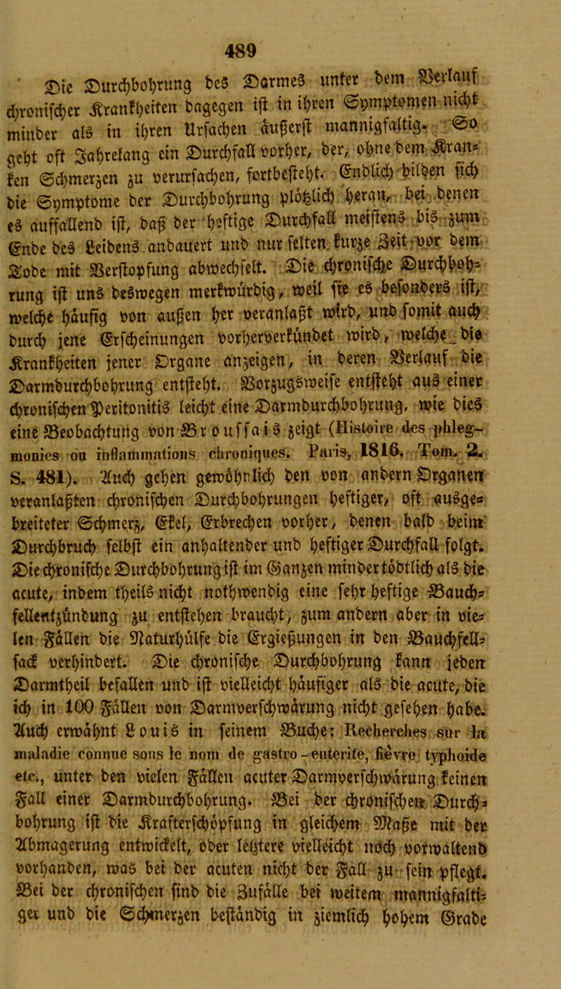 ' Die Durchbohrung bc5 Darmes unter Um Verlauf d;ronifd)cr jfranfyeiten dagegen ifl in ihren (Symptomen nid>t mtnber als in ii)ten Urfacbcn fotferft mannigfaltig. @o qefyt oft Sabrefang ein 3Durcf>faU borher, ber, ob.ne bem ■förait* fen (Schmerlen gu t>erurfad;en, fortbeftef)t. Crnbtid; bilben ftcb bie Symptome ber Durchbohrung plo^tid) heran, bei benen e§ auffallenb iff, bafj ber heftige Durchfall meijienS bis jum gnbebeS ßeibenö anbauert unb nur feiten furje Seither bem £obe mit Berfiopfung abmecbfelt. Die d;ronifche Durcbbob* rung ifl uns beSroegen merfmurbig, weil fie eS befonberä ifl, welche häufig bon äugen her oeranlapt mtrb, unb formt au# burd? jene ©rfebeinungen borherberfünbet roirb, welche _ bie Äranfbctten jener Organe anjeigen, in beren Verlauf bie £>armburd)bol)rung entjlefjt. BorjugSweife entgeht auS einer chtonifchen Peritonitis leicht eine Darmburd)bobrung, wie bieS eine Beobachtung bonBr ouffaiS geigt (Histoire des phleg- monics ou iitflannmitions chroniques. Paris, 1816. Tom. 2. S. 481). mtd) gehen gewöhnlich ben bon anbern Organen beranlafjten ebronifeben Durchbohrungen heftiger, oft auSge* breiteter <Scbmer§, ©fei, ©rbred;cn borher, benen halb beim Durchbruch felbft ein anhaltenber unb heftig« Durchfall folgt. Die chronifche Durchbohrung ifl im (Sanken minber tobtlich als bie acute, inbem theilS nicht notbwenbig eine fehr heftige Bauch* fellentjünbung gu entgehen braud)t, §um anbern aber in bie* len Sailen bie 5laturhülfe bie ©rgiefjungen in ben Bauchfell* fad berhinbert. Die chtonifche Durchbohrung fann jebeti Darmtheil befallen unb ifl vielleicht häufiger als bie acute, bie ich in 100 fallen bon Darmberfchwärung nicht gefehen habe. Au# ermahnt ßouiS in feinem Buche: Recherches sm- la nudadie conrnie sous le nom de gästro - euterite, fievro typhoide etc., unter ben bielen fallen acuter Darmberfd)warung feinen Sali einer Darmburcbbobrung. Bei ber d)ronifd)en Durdh* bobrung ifl bie itrafterf#6pfung tn gleichem Sftajje mit ber Abmagerung entmidelt, ober letztere bielleicht no# borwaltenb borhanben, was bei ber acuten nicht ber Sali ju fein pflegt. Bei ber chronifchen finb bie ßufalle bei weitem mannigfalti* gei unb bie Schmerlen beflänbtg in jiemli# hohem ©rabe