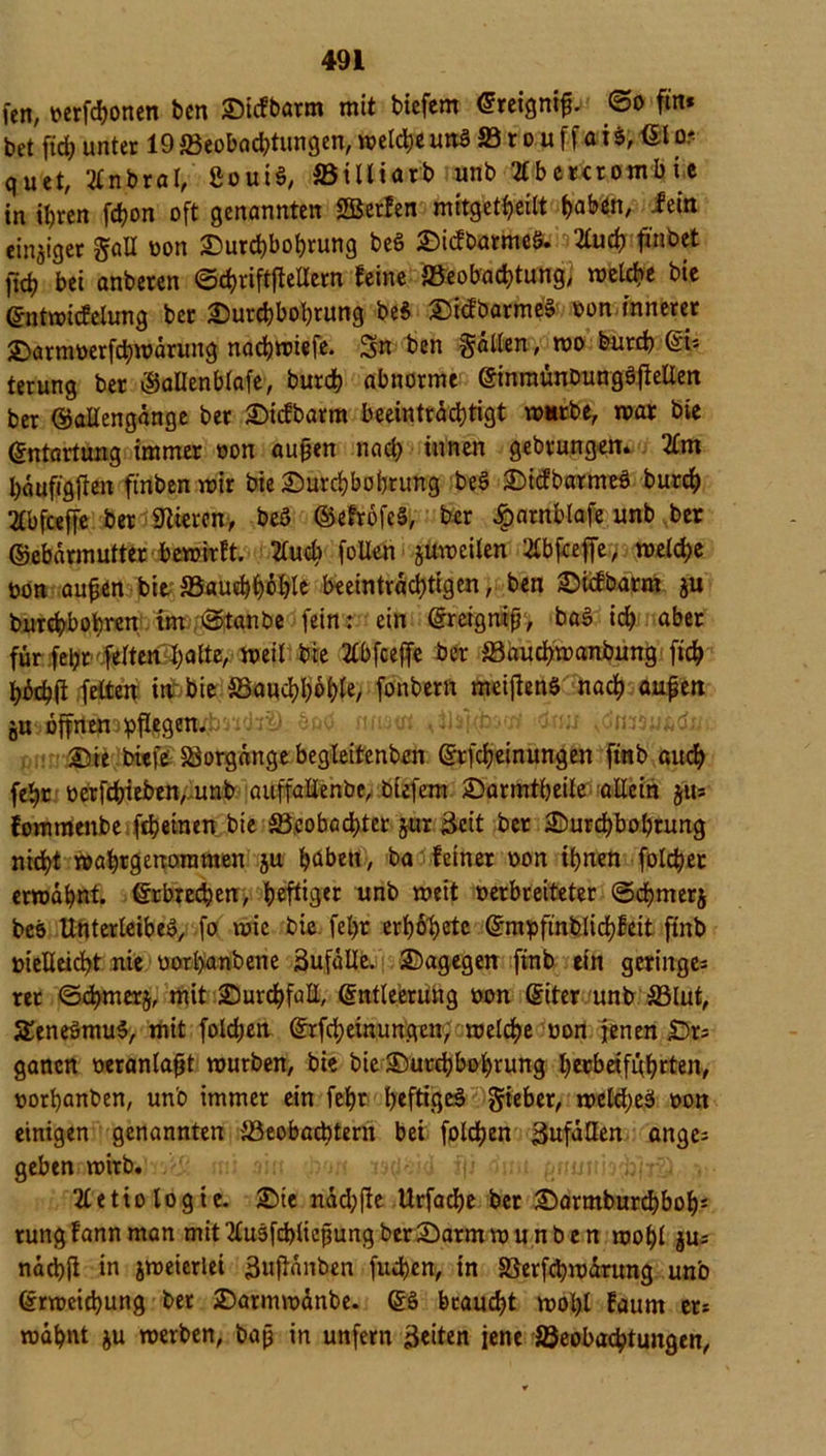 fen, oerfcbonen ben Dicfbarm mit biefem Ereignis @o ftn* bet fid) unter 19 Beobachtungen, meiere unS 33 r o u f f a i $, El o? quet, Ittnbral, &oui$, 33iltiarb unb 2lbercrombie in ihren fdjon oft genannten Sßerfen mitgetheilt traben, fein einziger gall oon Durchbohrung be$ Di<fbarme§. Kud) fi'nbet jücij bei anberen Ochriftflellern feine Beobachtung, melche bie Entmicfelung ber Durchbohrung be$ DüfbarmeS oon innerer Darmoerfchmärung nachmiefe. Sn ben gätlen, mo burch Efe terung ber Menblafe, burch abnorme EinraünDungöjfeUen ber ©allengänge ber Dicfbarm beeinträchtigt mnrbe, mar bie Entartung immer oon außen nach innen gebrungen. 2£m häufigften finben mir bie Durchbohrung beS DicfbatmeS burch 2£bfceffe ber iJlteren, beö (MrofeS, ber £arnblafe unb ber ©ebärmutter bemirft. 2luch foUen jumeiten SCbfceffe, melche oon außen bie, Bauchhöhle beeinträchtigen, ben Dicfbarm ju burchbohren im @tanbe fein: ein Ereigraß, bag ich aber für fel;r ferten:4;alte, meit bie 2lbfceffe ber 33auchmanbung fich hbchft feiten inr bie Bauchhöhle, fonbern meijtenS nach außen ju öob niuat ;drm Die bieft Vorgänge begleitenbcn Erfcheinungen ftnb audh fehr oerfchieben^unb auffallenbe, biefem Darmtheile allein §«* fommenbe fcheinen bie Beobachter jur Seit ber Durchbohrung nicht mahtgenoramen ju haben, ba feiner oon ihnen folcher ermähnt, Erbrechen, heftiger unb meit oerbreiteter ©chmerj bcs Unterleibes, fo mic bie fel)r erf)6t>etc Entpfinb.lichfeit finb oielleidht nie oorl>anbene äufalle. Dagegen ftnb ein geringes rer ©chmerj, mit Durchfall, Entleerung oon Eiter unb ©lut, SEeneSmuS, mit folchen Erlernungen, melche oon jenen Dr= gancn oeranlaßt mürben, bie bie Durchbohrung heebeifuhrten, oorhanben, un'o immer ein fehr heftiges Sieber, melcheS oon einigen genannten Beobachtern bei folgen SnfäHen anges geben mirb.'v>H' mi $in ffi drm gnntrio^rSi,;^» 2£etiologie. Die ndd;fte Urfacße ber Darmburd)boh: rungfannman mit^luöfcblicßungberDarmmunben mohl jus nächft in jmeierlei Sußänben fuchen, in Berfchmärung unb Ermeichung bet Darmmänbe. ES braucht mohl faum ets mahnt ju merben, baß in unfern Seiten jene Beobachtungen,