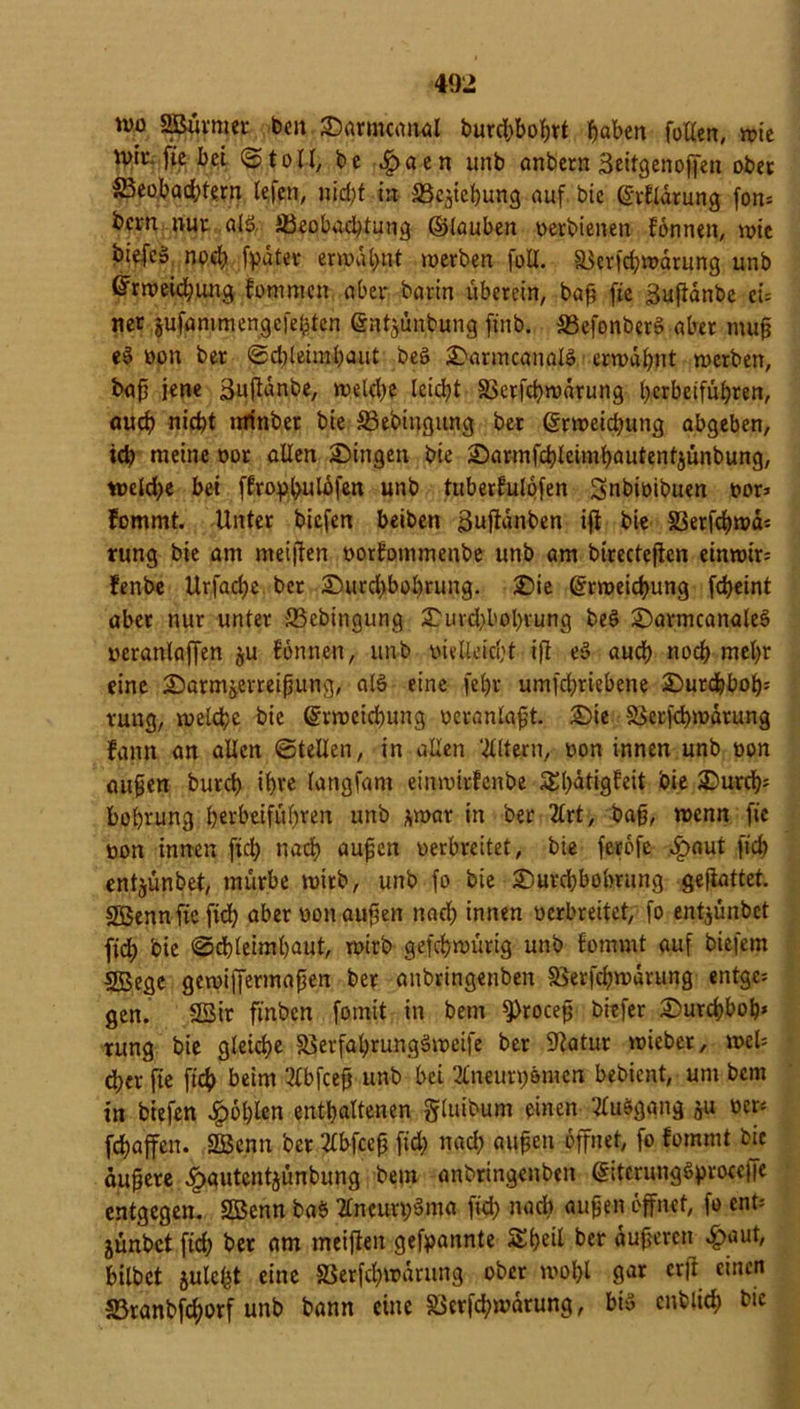 wo SBürmer beit Sarmcanal burd)boprt haben fallen, wie wir. fie bei ©to11, be ^)aen unb anbern äeitgenojfen ober ^Beobachtern lefen, nicht in SScpebung auf bic Erflärung fon= bern nur alö ^Beobachtung ©tauben oerbienen fönnen, wie biefc» noch fpatev erwähnt werben foll. §Berfd)wärung unb Erweichung fommen aber barin uberein, bap fie guftänbe ei= net jufammengefefpten Enterbung ftnb. S3efonberS aber mup es> oon ber ©dpeimhaut beö SarmcanalS erwähnt werben, bap jene äufiänbe, welche leidht 33erfd)wärung herbeiführen, auch nid)* minbet bie 33ebingiuig ber Erweichung abgeben, ich nieine oor allen Singen bie Sarmfchleimpautentjünbung, wetd)e bei ffropbulöfen unb tuberfulöfen Snbioibuen oor> fommt. Unter biefen beiben i3ufiänben ifi bie S3erfchwä= rung bie am meifien oorfonimenbe unb am birecteftcn einroir; fenbe Urfache bet Surd)bol)rung. Sie Erweichung fcheint aber nur unter 33ebingung Suvd)bohrung be3 SarmcanaleS oeranlaffen ju fönnen, unb otvlleicht ifi e§ audh noch mehr eine Sarmjerreipung, atö eine fel)r umfehriebene Surd)boIj= vung, welche bie Erweichung oeranlapt. Sie SJerfchwärung fann an allen ©teilen, in allen ‘dltern, oon innen unb oon aupen burch ihre langfam einwirfenbe £l)ätigfeit bie Surcfc bohrung herbeiführen unb *war in ber 2lrt, bap, wenn fie oon innen fiel) nach aupen oerbreitet, bie feröfe c^aut [ich entjünbet, mürbe wirb, unb fo bie Surd)bobrung gefiattet. SBennficfid) aber oon aupen nad) innen oerbreitet, fo entjünbet fid) bie (Schleimhaut, wirb gefchwürig unb fommt auf biefem SBege gewijjermapen ber anbringenben 5Berfd)wärung entge; gen. 2Bit ftnben fomit in bem 9)rocep biefer Surchboh* rung bie gleiche SBerfahrungSweife ber Statur wieber, web d;er jte fich beim ‘-dbfeep unb bei 2lneurt)ömen bebient, um bem in biefen Jpohlen enthaltenen gluibum einen Ausgang ju oer* fchaffen. 2Benn ber 2lbfcep fid) nach aupen öffnet, fo fommt bic aupere ^»autentjünbung bem anbringenben EitcrungSproceffe entgegen. SBenn bab 2lncuri)3ma fid) nad) aupen öffnet, fo ent= jünbet fid) ber am meifien gekannte Sheil ber äuperen £aut, bitbet juteht eine S3erfd)wärung ober wohl gar erfl einen 5Branbfd)orf unb bann eine SBerfdhmärung, bis cnblich bie