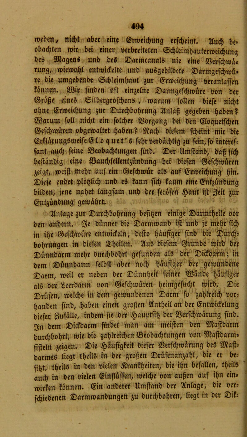 weben, nicht aber eine ©rweiebung erfebeint. 2fuc^> be* obae^ten wir bei einer verbreiteten ©cbleimbauterweichung beö SKagtn* unb be$ £)armcanalS nie eine Berfcbwä« rung, wiewohl entwickelte unb auögebilbete £)armgefcbwü» re bie umgebenbt «Schleimhaut jur ©rweiebung veranlagen können. Sßit ft'nben oft einzelne £armgefd)würe von ber ©röße eines ©ilbetgrofcbenS , warum foEen biefe nicht ohne ©rweiebung jur Durchbohrung ‘Enlaß gegeben höben? SBarum foE nicht ein folcber Vorgang bei ben ©loquetfeben ©efchwüren obgewaltet höben? 9iach biefem febeint mir bie ©rflaruugöweife © l o q uet’ 3 fehrverbächtig ju fein,fo interef-- fant auch feine Beobachtungen finb. Der Umffanb, baß fich bejtdnbig eine BaucbfeEentjünbung bei biefen ©efchwüren $eigt, weift mehr auf ein ©efebwür als auf ©rweiebung hin. Diefe enbet unb eä kann ftcb kaum eine ©ntjünbung hüben, jene nahet langfam unb bet ferdfen Haut ift j3eit jur ©ntjünbung gewahrt. Anlage jur Durchbohrung beft^en einige Darmtbeife vor ben anbern. 5e bünner bie Darmwanb ift unb je mehr ftcb in ih* ©efebwüre entwickeln, befio häufiger finb bie Durch* bohrungen in biefen Rhetten. 2tu3 biefem ©runbe wirb ber Dünnbarm mehr burdjbohrt gefunben als ber Dicfbarm; in bem Dünnbarm felbjt aber noch h^jtqer ber gewunbene £)arm, weil er neben ber Dünnheit feiner 5Banbe hduftger al§ ber Seerbarm von ©efchwüren heintgefuebt wirb. Die Prüfen, welche in bem gewunbenen Darm fo jahlretrf) vor: hanben finb, höben einen großen SJÜntheil an ber ©ntwicfelung biefer 3ufdEe, inbem fie ber Hauptfifc ber SSerfchwdrung finb. 3n bem Dickbarm ftnbet man am meiften ben SKaftbarm burchbohrt, wie bie jahlreicben Beobachtungen von 3ftaßbarm* filleln geigen. Die Häufigkeit biefer Berfcbwdrung bcS SWaft* barmeö liegt tbeilS in ber großen Drüfenanjabl, bie er be* fifet, tbeilS in ben vielen Krankheiten, bie ihn befaEen, tfjeilS audh in ben vielen ©inflüffen, welche von außen auf ihn ein* wirken können, ©in anberer Umftanb ber Anlage, bie ver* febiebenen Darmwanbungen ju burebbohren, liegt in ber Dik*