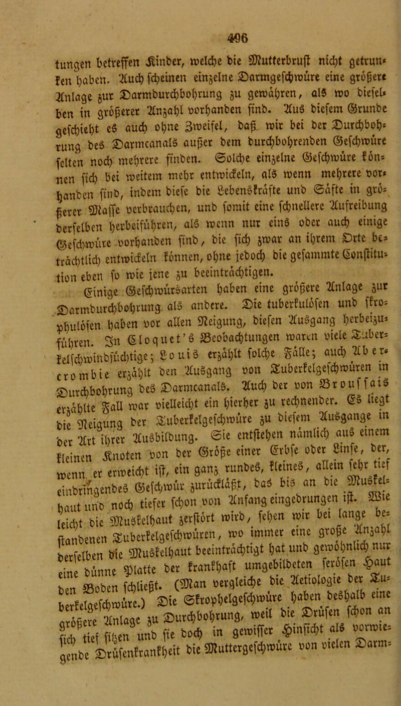 4fl6 tunken betreffen Ämter, tveldbe bie Stutterbrujl nid;t getrun* fen l)abcn. 2Cuch fd?einen einzelne Darmgefchwüre eine gröbere Anlage jut Sarmburcfcbohvung §u gewahren, als wo tiefet* ben in größerer 2£n§at)t oothanben ftnb. 2tu8 tiefem ©runbe gefehlt c§ auch ohne Zweifel, baß wir bei ter Durchboh* tung tcS DatmcanaB außer tem turchbohrenten ©efebwüre fetten nod) mehrere finten. ©old>e einzelne ©efchwure fön* nen ftd) bei weitem mehr entwicfeln, aB wenn mehrere »or* hauten ftnb, intern tiefe bie SebenSfräfte unt ©äftc in grö* ßerer Stoffe oerbrauchen, unt forait eine fcbnellere ‘2£ufreibung terfetben herbeiführen, alö wenn nur eins ober auch einige ©efd)wüte oorhanten fint, bie ftd) jwar an ihrem £>rte be* trächttid) entwiefetn fönnen, ohne jetoch bie gefammte Gonjiitu* tion eben fo wie jene 5U beeinträchtigen. ©inige ©efchwüröarten haben eine größere Anlage jur ©armburchbohrung als untere. Sie tuberfulöfen unt ffro* »hutöfen haben oor allen Neigung, tiefen 2tuägang herbeiju* führen. 3n ßloquet’ö ^Beobachtungen waten oiele $aber* felfd)wintfüd)tigc; £o ui§ erjagt folc&e Sülle; auch Kb e r* crombie erjählt ben 2tu§gang non SEuberfelgefcbwuren tn Durchbohrung teö Sarmcanatt. 2lud? ter oon »rouffat« Wählte Salt war «eicht ein hierher ju rechnenter. ©§ liegt tie Neigung ter S&uberfelgefcbwüre §u tiefem EuSgange m ber 2Crt ihrer tfuSbilbung. ©ie entflehen nämlich au$ einem fteinen Änoten ton ter ©röße einer ©rbfe ober 8infe, ter wenn er erweicht iff, ein gan* runbeS, «eine«, aUem fet)t ief eintrmgenteS ©efd,wür jurücfläßt, bö^bi« an bte »fe- bautunt noch tiefer fchon oon Anfangeingetragen iß. 2Bie leicht bie Mfeihaut jerjtört wirb, feßen wir bei lange be- ftanbenen $uberfelgefch«>üren, wo immer eine große Änjahl berfelben tie SJtuSfethaut beeinträchtigt hat unt gewohnlid; nur eine tünne glatte ter franfßaft umgebilteten ferofen £aut ben ©oben fchließt. C^an Bergleute tie Ätiologie ber $u- berfetoettwüw.) Sie ©frof>hel9#würe haben teShalb eine nrofeve Anlage ju Durchbohrung, weil bte Drufen fchon an hd t ef üben unt fte toch in gewiffer ftinfW.«» gente Drüfenfranfheit bie SRuttergefcfrwure ton Meten Darm*