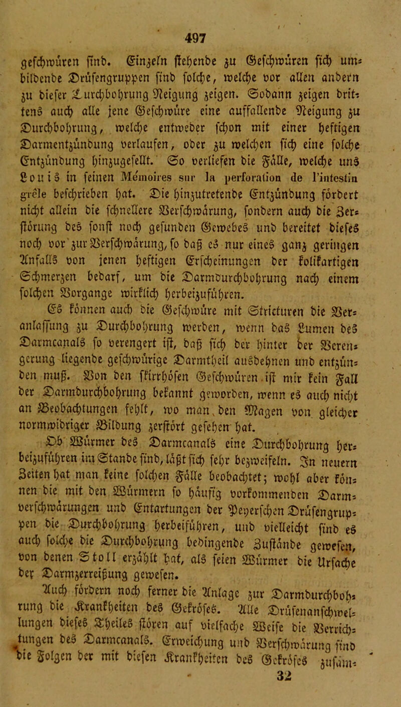 gefcbtoüren ftnb. ©intern ftebenbe $u ©efdpouren ficb um* bilbcnbe Drufengruppen ftnb folcbe, welche oor allen anbern ju biefer Durchbohrung Neigung zeigen. ©obaiin geigen brft-s tenS auch alle jene (Uefdjtnüre eine auffallcnbe Neigung zu Durchbohrung, n?elcf?e entweber fbßon mit einer heftigen £)armcntjünbung verlaufen, ober zu melden fich eine folche Entjünbung h’njugefettt. ©o oerliefen bie gatte, welche unS ßoui§ in feinen Memoires sur la Perforation de l’intestin grele befdjrieben bat. Die ßinzutretenbe (Jntyinbung fbrbert nld?t allein bie fd^neUere SSerfchwärung, fonbern auch bie 3er* fforiing be$> fonft noch gefunben ©ewebeS unb bereitet biefeS noch üor'zurSSerfchwärung,fo baß e» nur eines ganz geringen 2Cnfall§ oon jenen heftigen Erfcheinungen ber folifartigen ©cbmerjen bebarf, um bie Darmburchboßrung nad; einem folcben «Borgange wirflicß f;erbeigufübi*en. ©§ formen auch bie ©efd)würe mit ©tricturen bie «Bet* anlaffung ju Durd;bol>rung werben, wenn baS Sumen be§ DarmcanalS fo oerengeft ift, baß ficf> ber hinter ber «Bereu* gcrung liegenbe gefdjwürige Darmtßeil auSbehnen unb entjün* ben muß. «Bon ben ffirrbbfen ©efchwuren .ift mir fein gatl ber Darmburcbbobrung befatmt geworben, wenn e3 auch nicht an ^Beobachtungen fehlt, wo man, ben «D?agen oon gleicher normwibriger Gilbung gerfrort gefeßen l;af. Db SBurmer be§ Darmcanals eine Durchbohrung her* beigufül;ren im ©tanbe ftnb, laßt ficb feßr bezweifeln. Sn neuern Setten bat man feine fold)en gatte beobadjtet; wcßl aber Fon* nen bie mit ben SBürmern fo häufig oorfommenben Darm* oerfebwärungen unb Entartungen ber ^et;erfcben Drüfengrup* pen bie Durd;bol)rung berbeifüßren, unb oietteiebt finb eS auch fokße bie Durchbohrung bebingenbe Sufiänbe gewefen, oon benen ©toll erzählt bat, als feien Surmer bie Urfarfjc ber Darmjerreißung gewefen. Tlucb forbern nod; ferner bie Anlage jur Darmburdjbob* rung bie. Äranfßeiten be£ ©efrofeS. ‘.litte Drüfenanfcbwel* lungen biefeS S^beileS jforen auf oielfacbe «fficife bie Verrieb* jungen beS DarmcanalS. Erweichung unb «Berfd;wärung finb bie golgen ber mit btefen Äranfßeiten beS ©efröfes jufam* ' 32