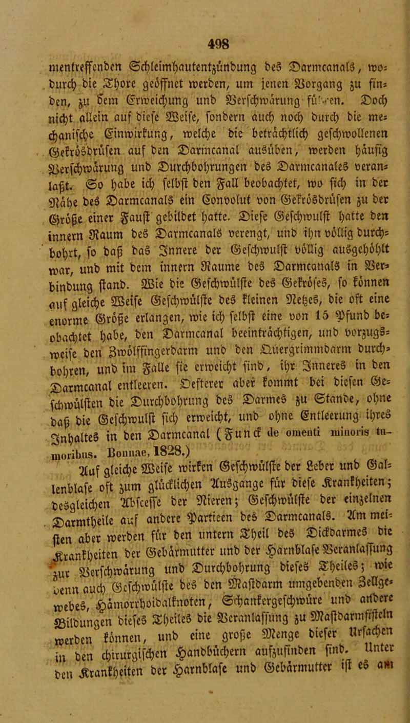 mentreffcnben ©chleimhautentjünbung be5 Datmcanalg, wo* burch bie £l;ore geöffnet werben, um ienen Vorgang ju fin* ben, ut 5em Erweidjung unb SSerfcflwärurig füVen. Dod; nic^t allein auf biefe Seife, fonbern auch noch burch bie me* djanifchc Einwirkung, welche bie beträchtlich gefd;wol!enen ©efrogbrüfen auf ben Dattncanal augüben, werben häufig ä>erfd;warung unb Durchbohrungen beg DarmcanaleS oeran* lafjt. ©o ha^e ich fclbffc ben galt beobachtet, wo ftch in bec gjabe beg Datmcanalg ein Eonoolut oon ©efrogbrüfen §u ber ©roße einer gauft gebilbet hatte. Diefe ©efd;wulft l)atte ben tnnern Kaum beg Datmcanalg verengt, unb ihn oöllig burd^ fcohrt, fo bap bag innere ber ©efchwulft bollig auggch6l;lt n>ar, unb mit bem tnnern Kaume beg Datmcanalg in 58er* binbung ftanb. Sie bie ©efchwülfte beg ©efrofeg, fo fonnen auf gleiche Seife ®efd;wülfte beg fleinen Kefceg, bie oft eine enorme ©rope erlangen, wie ich felbft eine oon 15 fPfunb be* obachtet habe, ben Darmcanal beeinträchtigen, unb oorjugg* weife ben Bwolffingerbarm unb ben £ntergrimmbavm burch* bohren, unb im gaüe fte erweicht finb, ihr Snnereg in ben Darmcanal entleeren, öfterer aber fommt bei biefen ©e= febwülften bie Durchbohrung beg Darmeg ju ©tanbe, ohne bafj bie ©efchwulft fiel; erweicht, unb ohne Entleerung il;reg Snhalteg in ben Darmcanal (gunef de omeuti miiioris tu- nioribus. Bomiae, 1828.) 2tuf gleiche Seife wirfen ©efchwülfte ber ßeber unb ®al* lenblafe oft jum glücflichen ^uSgange für biefe ßranfbeiten; beggleid;en ‘2lbfceffe ber Kieren; ©efchwülfte ber einzelnen Darmtbeile auf anbere fPartieen bce» Darmcanalg. 2(m mei* ften aber werben für ben untern 5&h«l beg Dicfbarmeg bie ^ranfheiten bet ©ebärmutter unb ber ^arnblafe 58eranlaffung \ut «öerfch^ärung unb Durcl;bol;rung biefeg Sl;eileg; wie ocnnaucl; ©efchwülfte beg ben Saftbarm umgebenben BeUgc* webeg, Äämorrboibalfnotcn, ©rhanfergcfchwüre unb attbere SSilbungen biefeg SheileS bie 58eranlaf|ung ju Saftbarmfütcln werben fonnen, unb eine grope Senge biefer «rfad;cn in ben d;iturgifchcn £anbbüd;crn aufjuftnben finb. Unter ben Äranfheilen ber £arnblafe unb ©ebärmutter tft eg am