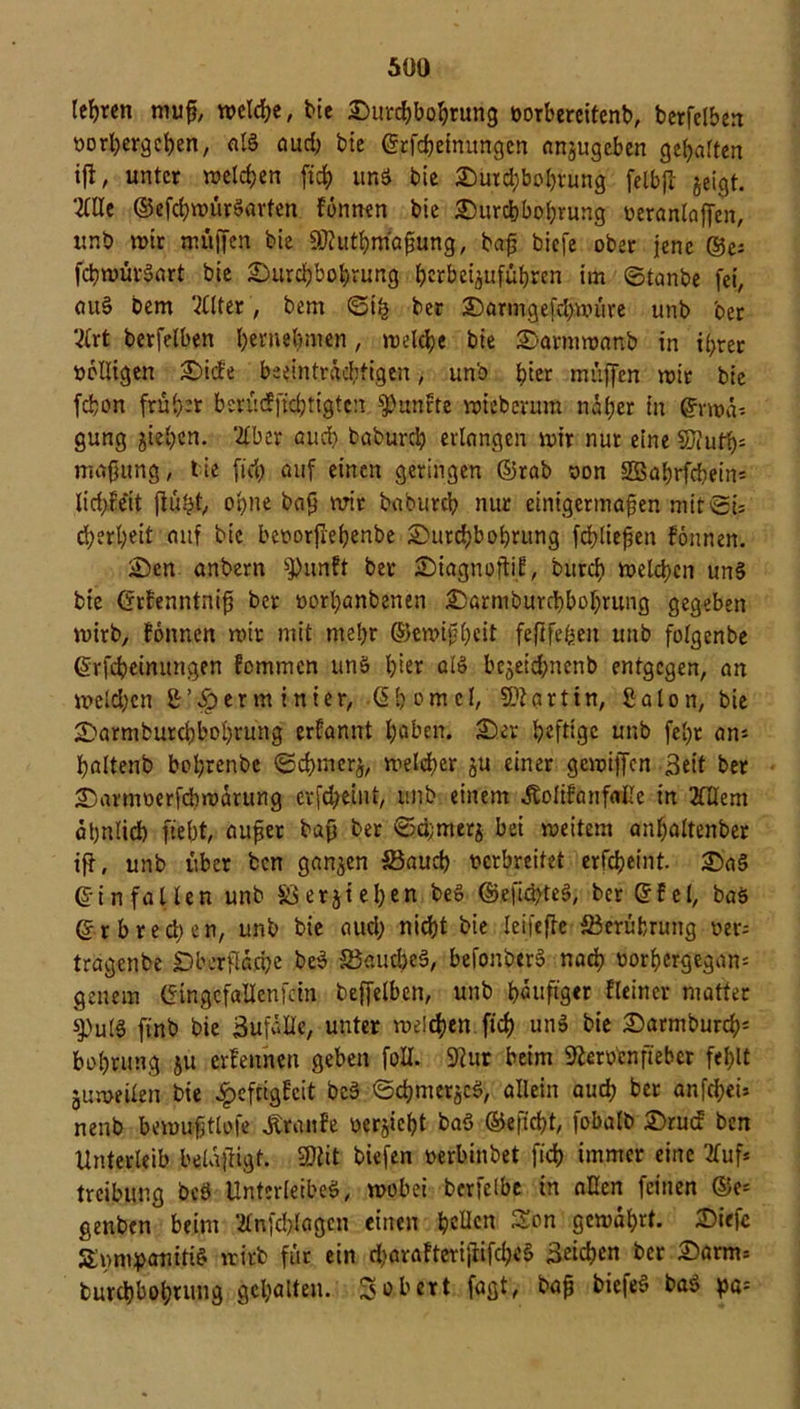 teuren muß, welche, bie Durchbohrung vorbereitend berfelben vorhergehen, aB audj bie Erfdfeinungen anjugcben gegarten tß, unter welchen fid) und bie Dutd;bol)rung felbß jeigt. 2We ©efdjwürSarfen fonnen bie Durchbohrung veranlaßen, unb wir muffen bie Üfluthmaßung, baß biefe ober jene ®e; fcßwürSart bie Durchbohrung ^erbei^ufübren im ©tanbe fei, au§ Dem weiter, bem ©iß ber Darmgeßhwüre unb oer V(rt berfelben fyerne^men, welche bie Darmwanb in ißrer völligen Dide beeinträchtigen, unb b^r muffen wir bie feßon früb-’t berüdftdjtigtcn fünfte wieberum näher in Erwä- gung jiehen. ‘2£ber and) baburch erlangen wir nur eine $)iufh= maßung, tie fid) auf einen geringen ©rab von SSahrfcßeins lid)feit ßüßt, oßne baß wir babureß nur einigermaßen mit©# eßerßeit auf bie bevorßeßenbe Durchbohrung fließen fonnen. Den anbern spunft ber Diagnoßif, bureß welchen unS bie Erfenntniß ber vorßanbenen Darmburchbohrung gegeben wirb, fonnen wir mit mehr E3ewißßeit feftfefeen unb folgenbe Erfcßeinungen femmen unb ßier ßl» bejeid;ncnb entgegen, an melden ß’^erm inter, -Eh om cl, artin, Salon, bie Darmbutdjboßrung erfannt höben. Der heftige unb fehr ans baltenb bohrenbe ©eßmerj, welcher ju einer gcwilTcn Seit ber Darmverfcßwärung crßßeint, unb einem Äolifanfalle in 20Iem ähnlich fteht/ außer baß ber ©d;merj bei weitem anhaltenber iß, unb über ben ganzen Söaucß verbreitet erfcheint. Da§ Ein fallen unb $8erziehen be» ©eßcßte§, ber Efel, baS Erbred;en, unb bie aueß nießt bie leij'eße Berührung vers tragenbe Dherßä.cße be$ S3aucbe§, befonberS nach vorßergegan= genem EingcfaUenfdn beffelben, unb häufiger fleincr matter i)utg finb bie Sufälle, unter weichen fid> und bie Darmburcßs bohrung ju erfennen geben foll. 9?ur beim Sfterücnfiebcr fehlt juweilen bie £eftigfcit be§ ©cßiner^S, allein auch ber anfd;ei» nenb bemußtlofe Traufe vergeht baö ©efießt, fobalb Drucf ben Unterleib belüßigt. SOiit biefen verbinbet fich immer eine 2fufs treibung beb Unterleibeb, wobei bcrfelbe in allen feinen @e* genben beim 2lnfd)lagen einen hellen Son gewährt. Diefe Smmpanitid wirb für ein d;arafterißifcßed Seichen ber Darm* burchbohrung gehalten. So bert faßt, baß biefeS bad pa=