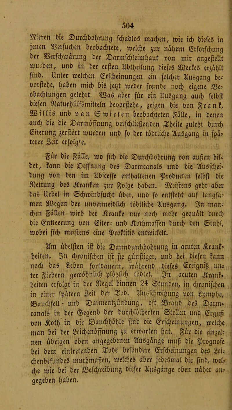 Steren bte Durchbohrung fd?abto5 machen, wie id; btcfe§ in jenen 33erfuchen beobachtete, weiche jur nähern Erforfchung btr 33erfd)warung ber Darmfchlcimhaut non mir angeftellt m;;ben, unb in ber erften 2lbtheilung biefeS SBerfeS erjagt finb. Unter welchen Erfdpeinungcn ein fold;er tfuSgang be= oorftehe, haben mid) bis je|t weber frembe noch eigene 35e= obad)tungen gelehrt. 2BaS aber für ein tfuSgang and) felbft biefen 9taturl)ülfSmitteln beoorftehe, geigen bie oon franf, SOBilliS unb ban ©mieten beobachteten fälle, in benen auch bie bie Darmoffnung oerfchliefjenbcn 3:t)ei(e gulef|t burch Eiterung gerftort mürben unb fo ber tobtliche 2luSgang in fpd= terer Seit erfolgte. Sur bie fälle, mo ftd) bie Durchbohrung oon aufjen bil* bet, fann bie SDeffnung beS DarmcanalS unb bie ‘tfuSfcheh bung bon ben im 2tbfceffe enthaltenen S)robucten felbft bie Slettung beS Traufen gur folge haben. SJteiftenS geht aber baS Uebel in ©cbwinbfud)t über, unb fo entftcljt auf langfa= men 2Bcgen ber unbermeiblich tobtlid>e HuSgang. Sn man= d;en fallen wirb ber itranfe nur noch mehr gequält burch bie Entleerung bon Eiter- unb Äothmaffen burch ben ©tul;l, wobei fid) meiftenS eine $>roftitiS entwicfelt. 2fm übelften ift bie Darmburchbohrung in acuten jfranE= heiten. Sn chronifchen ift fie günftiger, unb bei biefen fann noch baS 2eben fortbauern, mährenb biefeS Ereignfp un« ter fiebern gewöhnlich plo’^lich tobtet. Sn acuten dtranf» heiten erfolgt in ber Siegel binnen 24 ©tunben, in d)roni[d)cn in einer fpätern 3eit ber 5£ob. 2luSfd;wi|[5ung bon ßpmphc, 33aud)fell' unb Darmentgünbung, oft 33ranb beS Darm* canalS in ber ©egenb ber burchldd;erten ©teilen unb Erguf? bon Äoth in bie Bauchhöhle finb bie Erfcheinungen, welche man bei ber ßeichenöffnung gu erwarten hat. für bie eingel= nen übrigen oben angegebenen KuSgänge muß bie SOrognofe bei bem eintretenben £obe befonbere Erlernungen beS ßei* chenbefunbeS muthmafjen, welches aber jebeSmal bie ftnb, weh che wir bei ber 33efd;reibung biefer 2luSgängc oben näher an: gegeben haben.