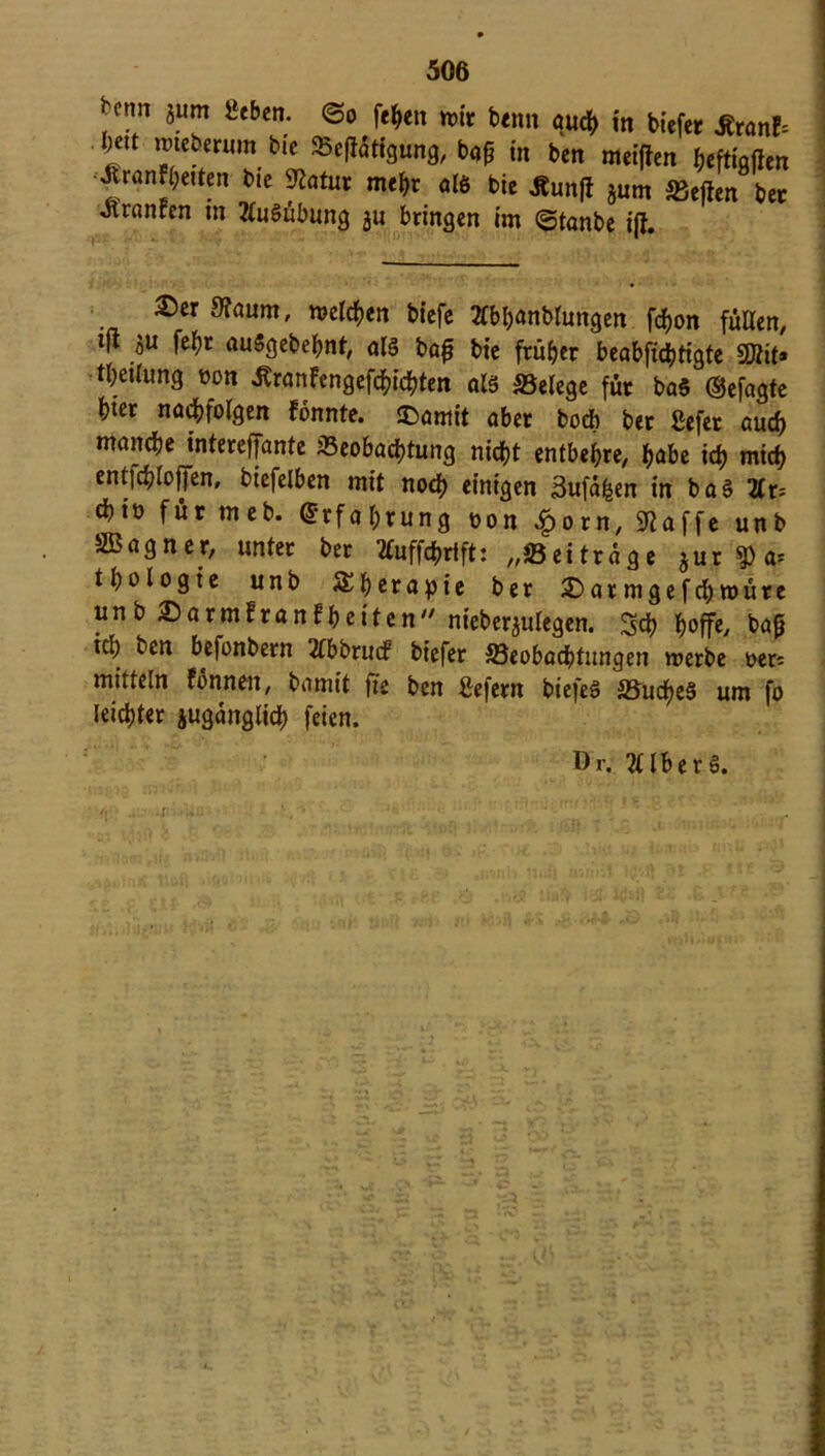 ^erm zum «eben, ©o fefcen mir beim auch in btefetr jtranE; im roteberum bie 95c|latfgung, ba^ in ben meinen heftigften JtranF(;eUen bie ftatur mehr «16 bie Äun|l jurn heften ber Jlranren m 2(u6übung gu bringen im ©tanbe ift. ®er 9?aum, melden biefe 2lbl)anblungen fd)on füllen, ifl zu fel;r auSgebehnt, als bafj bie früher beabfichtigte SDtit» tl;eilung oon ÄranFengefchichten als S3elege für baS (Sefagte hier nachfolgen Fonnte. ©«mit aber bod> ber Sefer auch manche interefjante ^Beobachtung nicht entbehre, habe ich mich ent|chloffen, bicfelben mit noch einigen 3ufähen in ba§ TIx- chio für meb. (Erfahrung oon £orn, «Raffe unb SBagner, unter ber tfuffchrift: „üöeitrage jur?)a= thologte unb Therapie ber Darmgefchroüre un b Darm!ranFheiten nieberzulegen. Sch hoffe, baß icl; ken befonbern 2lbbrucf biefer ^Beobachtungen roerbe oer: mittein Fonnen, bamit fie ben liefern biefeS 5Budf>e§ um fo leichter zugänglich feien. Dr. 2Ub erS.