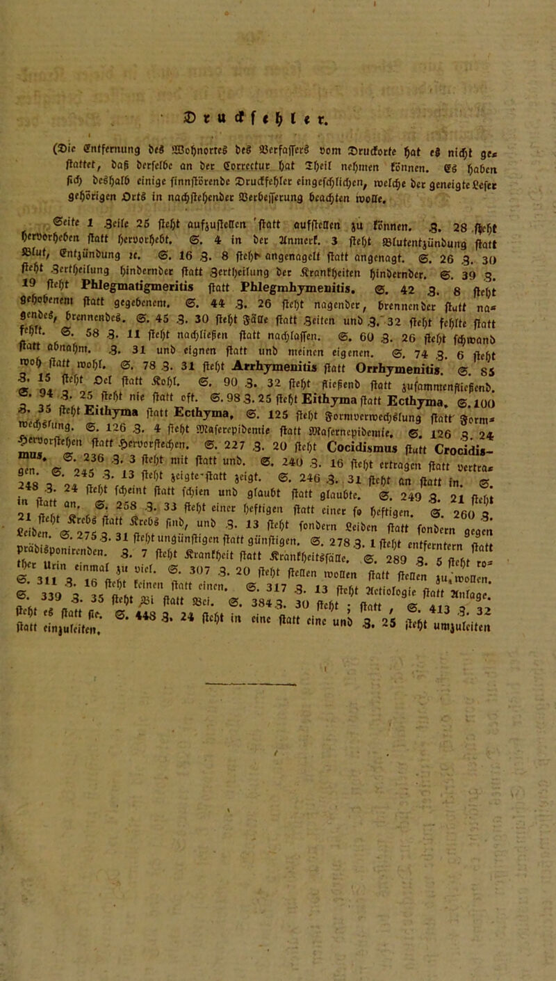 (Sic Entfernung bej SBobnorreS beS ajerfa(fer§ som Srudotfc bat eS ni<f;t ge* ftattet, baß bctfcrbc an bet Eorrcctur öat Sbcil nehmen (önnen. eg haben M) bcSbafb einige finnftorenbe Srurffcblet eingcfrfjrirtjen, nacTc^e bet geneigte Cefee gehörigen Orts in nacbjtebcnbct SBerbeiTcruitg beachten rooüe. ©eite 1 ,3cite 25 ftebt aufjuflencn 'ftatt aufftetlcn }u firnnen. 3. 28 .fleht berPorbcben flaft f>ccuocl>e6t. S. 4 in bet MnmeeE. 3 flef)t «Bfutentjünbung ftatt SMut, gntjiinbung je. ©. 16 ,3. 8 fteljt* angenagclt ftatt angenagt. ©. 26 .3. 30 tfebt -Scrtbeitung binbetnbet ftatt 3ettt)etlung bet Äranfbeiten binbernber. ©. 39 ,3. 19 ftebt Phlegmatigmeritis ftatt Phlegmhymenitis. @. 42 ,3. 8 fleht gehobenem ftatt gegebenem. ©. 44 .3. 26 ftetjt nagenbet, brennen bet ftutt na* genbeä, brennenbeg. ©. 45 .3. 30 ftebt Satte ftatt Seiten unb ,3.' 32 ftebt fehlte ftatt feb». S. 58 .3. 11 ftebt nad,ließen ftatt nad;(affen. @. 60 3. 26 ftebt ftfiroanb ttatt aOnnbnt. ,3. 31 unb eignen ftatt unb meinen eigenen. @, 74 ,3. 6 ftebt n>ob ftatt roobf. 0. 78 3. 31 ftebt Arrhymenitis ftatt Orrhymenitis @ S5 £* “ f* 6- 90 3. 32 ftebt ftiefenb ftatt jufammenftiegenb. 7 « ”ie natt Dft- ®-98 3. 25 (lebt Eithyma ftatt Ecthyma. @.100 3. 35 ftcf,t Eithyma ftatt Ecthyma, ©. 125 ftebt ffommmeWun* ftatt' 8ftm- «ng. @. 126 .3. 4 ftebt ffliafetepibcmie ftatt »iafernepibcmie. ©. 126 3 24 ^eruorfteben ftatt $cructjtecbcn. ©. 227 ,3. 20 ftebt Cocidismus ftutt Crocidi*- “n Ü?! m:?a“nb' ®’ 240 3> 16 ** cttrn3cn ft«t pertra. g n• ©. 245 .3. 13 ftebt jcigtc-ftatt jeigt. ©. 246 .3. 31 ftebt an ftatt in . ,'3' 24 ^ct,t f<hemt ftaft Wen unb glaubt ftatt glaubte. ©. 249 3 21 ftebt r ®; *■ 3i W £il>“ heftigen ftatt einet f. heftigen. ®. 260 3 fieibm ©27f‘ä-b,rb cf 13 ^ f°nbern ficibc ftatt Wbcrn geg'm _ ‘ 275 3. 31 ftebt ungunftigen ftatt gunftigen. <3. 278,3. 1 ftebt entferntem ftatt P 1 ponitcnben. .3. 7 ftebt Äcanfbeit ftatt ÄcänEbcitSfaae. ©. 289 3 5 ßcßt tD- 2rfc’« r• t307 3-20 m **• »“» ?0rz s sä*s-443 3'24 mi ■ *»“ -«*«™ /