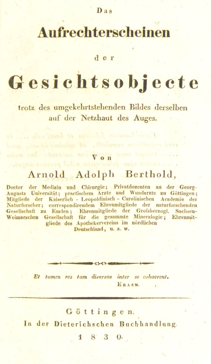 Das Aufrechterscheinen ä d e r Gesichtsobjecte trotz des umgekehrtstehenden Bildes derselben auf der Netzhaut des Auges. Von - • • ' Arnold Adolph Berthold, Doctor der Medizin und Chirurgie; Privatdozenten an der Georg- Augusts Universität; practischem Arzte und Wundarzte zu Göttingen; Mitgliede der Kaiserlich - Leopoldinisch - Carolinischen Academie der Naturforscher; correspondirendem Ehrenmitgliede der naturforscheuden Gesellschaft zu Emden; Ehrenmitgliede der Grofsherzogl. Sachsen- Weiuiarschen Gesellschaft für die gesamnite Mineralogie; Ehrenniit- gliede des Apothekervereins im nördlichen Deutschland, u, s. w. ( i ■—<v<» — i Et tarnen res tarn diversere inter se cohaerent. E R A s M. \ Göttingen. In der Dieterichschcn Buchhandlung.