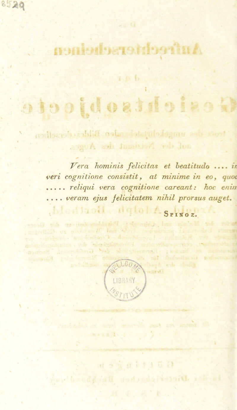 (1‘MlitNi‘J t »:!•»'»!*»/ '& \ 5 p Id o % i if •> § > » .*• ? , *• » »4 t\ n T^era hominis felicitas et beatitudo .... ir, veri cognitione consistit, at minime in eo, quoc. reliqui vera cognitione careant: hoc. eniir . . . . veram ejus Jelicitatem nihil prorsus äuget. Sfisoz.