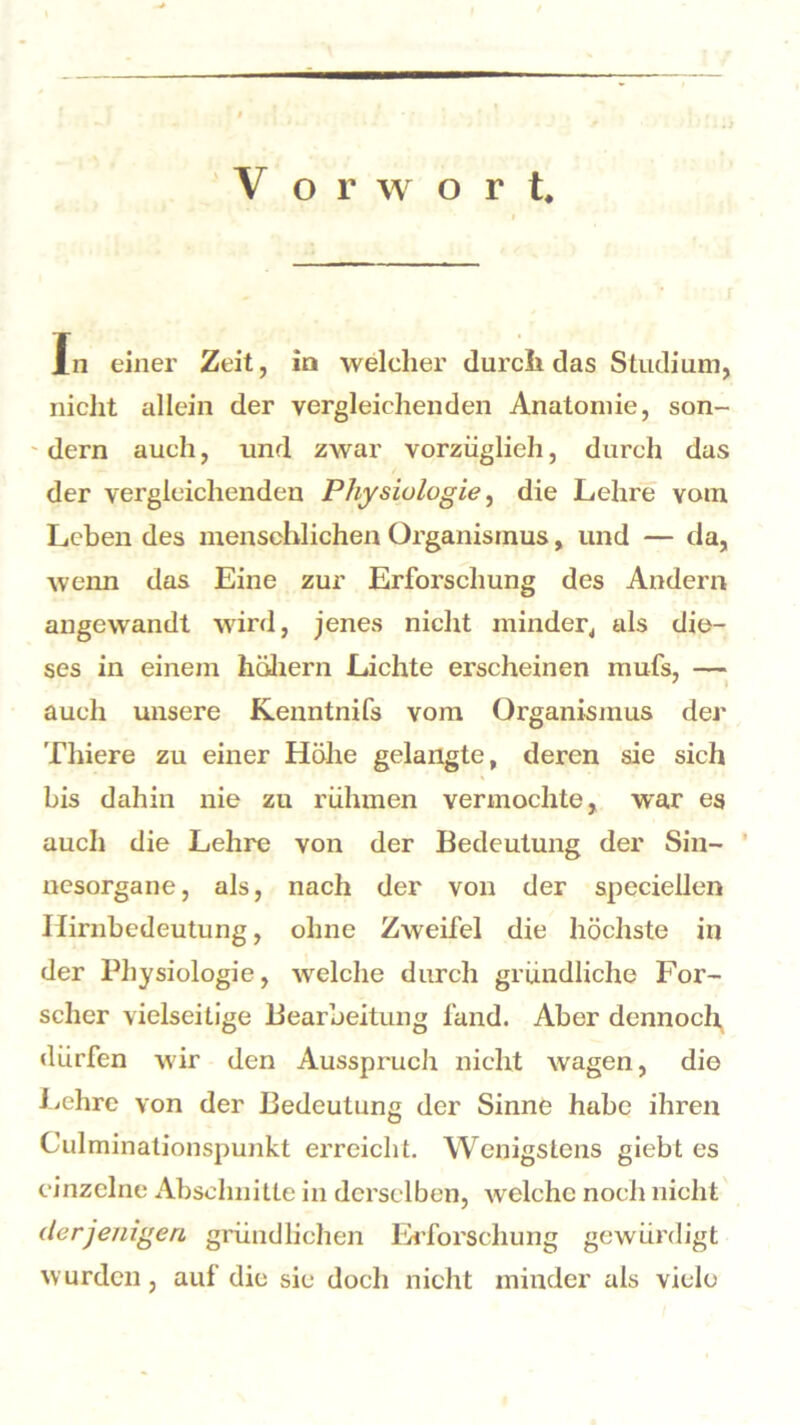 In einer Zeit, in welcher durch das Studium, nicht allein der vergleichenden Anatomie, son- - dern auch, und zwar vorzüglich, durch das der vergleichenden Physiologie, die Lehre vom Leben des menschlichen Organismus, und — da, wenn das Eine zur Erforschung des Andern angewandt wird, jenes nicht minder, als die- ses in einem hohem Lichte erscheinen mufs, — auch unsere Kenntnifs vom Organismus der Thiere zu einer Höhe gelangte, deren sie sich bis dahin nie zu rühmen vermochte, war es auch die Lehre von der Bedeutung der Sin- nesorgane, als, nach der von der speciellen Hirnbedeutung, ohne Zweifel die höchste in der Physiologie, welche durch gründliche For- scher vielseitige Bearbeitung fand. Aber dennoch dürfen wir den Aussprucli nicht wagen, die Lehre von der Bedeutung der Sinne habe ihren Culminationspunkt erreicht. Wenigstens giebt es einzelne Abschnitte in derselben, welche noch nicht derjenigen gründlichen Erforschung gewürdigt wurden , auf die sie doch nicht minder als viele