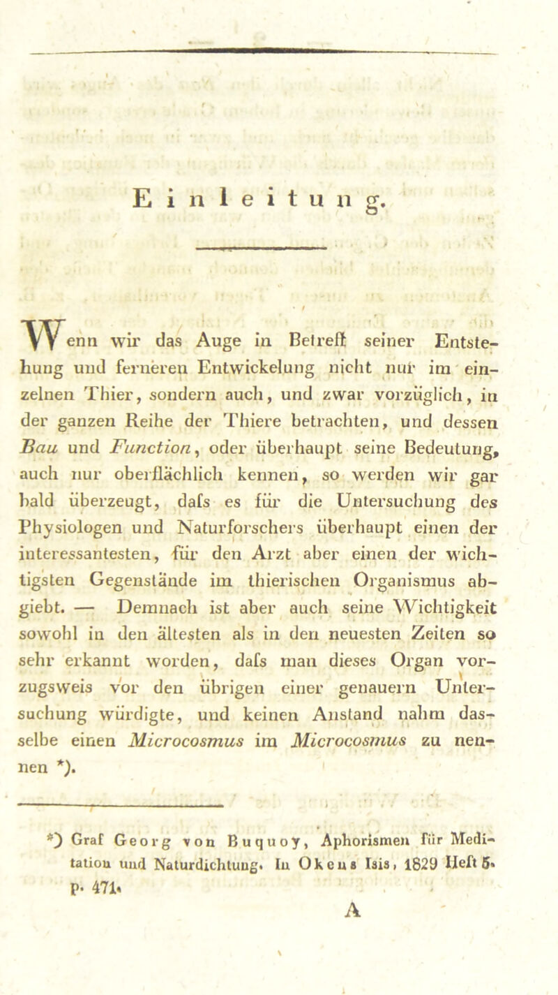 Einleitung. Wenn wir das Auge in Bei reit seiner Entste- hung und ferneren Entwickelung nicht nur im ein- zelnen Thier, sondern auch, und zwar vorzüglich, in der ganzen Reihe der Thiere betrachten, und dessen Bau und Function, oder überhaupt seine Bedeutung, auch nur oberflächlich kennen, so werden wir gar bald überzeugt, dafs es für die Untersuchung des Physiologen und Naturforschers überhaupt einen der interessantesten, für den Arzt aber einen der wich- tigsten Gegenstände im thierischen Organismus ab- giebt. — Demnach ist aber auch seine Wichtigkeit sowohl in den ältesten als in den neuesten Zeiten so sehr erkannt worden, dafs man dieses Organ vor- zugsweis vor den übrigen einer genauem Unter- suchung würdigte, und keinen Anstand nahm das- selbe einen Microcosmus im Microcosmus zu nen- nen *). *) Graf Georg von Buquoy, Aphorismen für Medi- tation und Naturdichtung, tu Oheus Isis, 1829 lieft 5» p. 47h A