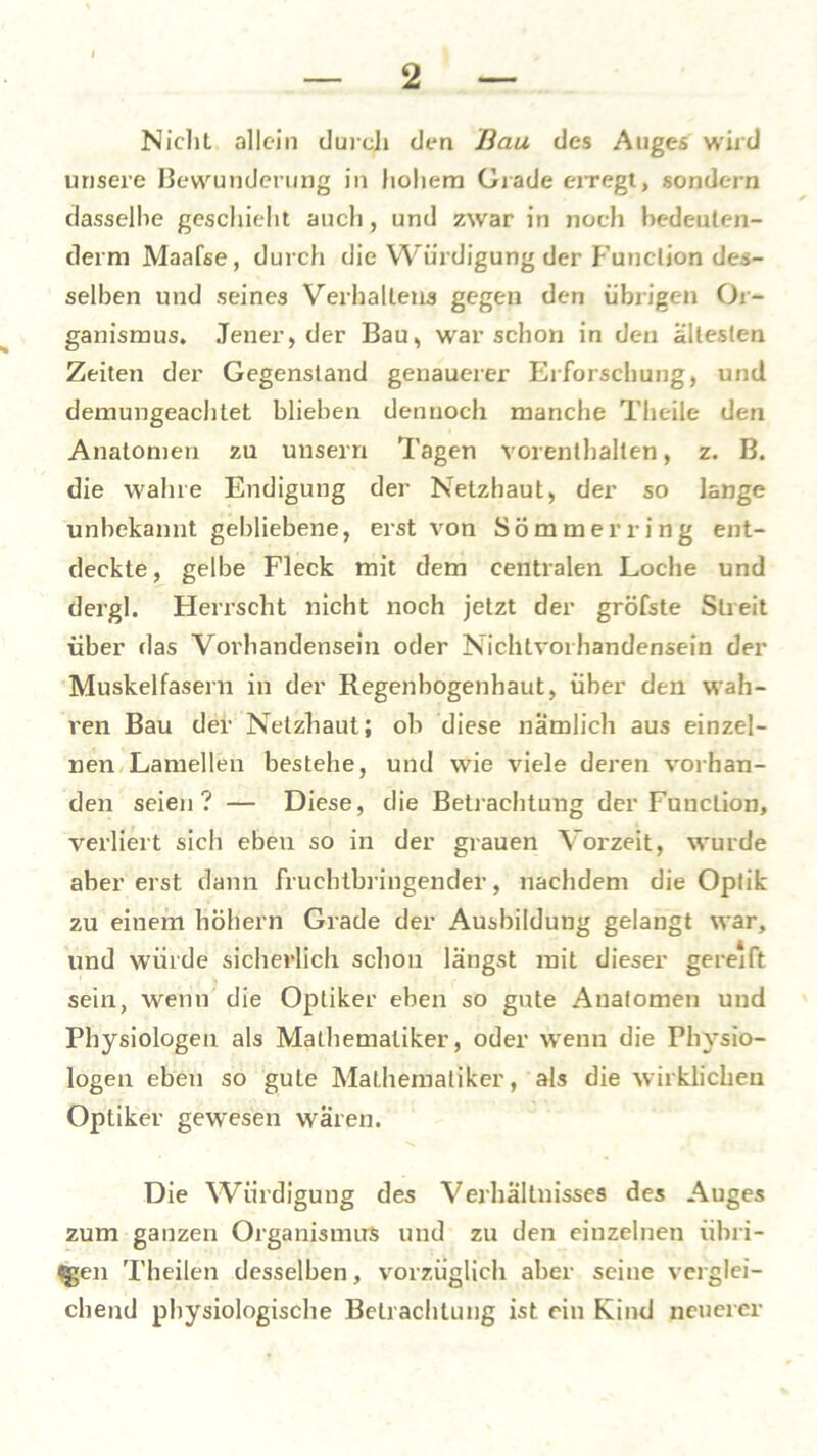 Nicht allein durch den Bau des Auges wird unsere Bewunderung in hohem Grade erregt, sondern dasselbe geschieht auch, und zwar in noch bedeuten- dem! Maafse, durch die Würdigung der Function des- selben und seines Verhallens gegen den übrigen Or- ganismus, Jener, der Bau, war schon in den ältesten Zeiten der Gegenstand genauerer Erforschung, und demungeachtet blieben dennoch manche Theile den Anatomen zu unserri Tagen vorenthalten, z. B. die wahre Endigung der Netzhaut, der so lange unbekannt gebliebene, erst von Sommer ring ent- deckte, gelbe Fleck mit dem centralen Loche und dergl. Herrscht nicht noch jetzt der gröfste Streit über das Vorhandensein oder Nichtvorhandensein der Muskelfasern in der Regenbogenhaut, über den wah- ren Bau der Netzhaut; ob diese nämlich aus einzel- nen Lamellen bestehe, und wie viele deren vorhan- den seien? — Diese, die Betrachtung der Function, verliert sich eben so in der grauen Vorzeit, wurde aber erst dann fruchtbringender, nachdem die Optik zu einem hohem Grade der Ausbildung gelangt war, und würde sicherlich schon längst mit dieser gereift sein, wenn die Optiker eben so gute Anatomen und Physiologen als Mathematiker, oder wenn die Physio- logen eben so gute Mathematiker, als die wirklichen Optiker gewesen wären. Die Würdigung des Verhältnisses des Auges zum ganzen Organismus und zu den einzelnen übri- gen Theilen desselben, vorzüglich aber seine verglei- chend physiologische Betrachtung ist rin Kind neuerer