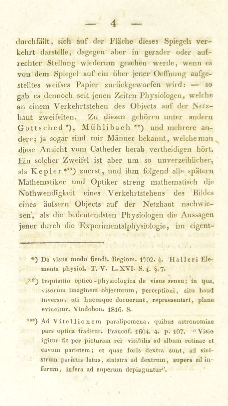 durchfallt, sich auf der Fläche dieses Spiegels ver- kehrt darstelle, dagegen aber in gerader oder auf- rechter Stellung wiederum gesehen werde, wenn es von dem Spiegel auf ein über jener Oeffnung aufge- stellles weifses Papier zui ückgeworfen wil d: — so gab es dennoch seit jenen Zeiten Physiologen, welche an einem Verkehrlslehen des Objects auf der Netz- haut zweifelten. Zu diesen gehören unter andern Gottsched*), Mühlibach ** ***)) und mehrere an- dere; ja sogar sind mir Männer bekannt, welche man diese Ansicht vom Catheder herab verlheidigen hört. Ein solcher Zweifel ist aber um so unverzeihlicher, als Kepler1**) zuerst, und ihm folgend alle spätem Mathematiker und Optiker streng mathematisch die Nothwendigkeit eines Verkehrlstehens de3 Bildes eines äufsern Objects auf der Netzhaut nachwie- sen, als die bedeutendsten Physiologen die Aussagen jener durch die Experimentalphysiologie, im eigent- *) De visus modo fiendi. Regiom. 1702. 4. Halleri Ele- meuta physiol. T. V. L. XVI. S.4. §«7« Inquisitio optico-physiologica de visus seusu; in qua, visorum imaginem objectorum, perceptioni, situ haud iuverso, uti hucusque docueruut, repraeseutari, plane eviucitur. Vindobou. 1816. 8« ***) Ad Vite Ilion em paralipomena, quibus astronomiae pars optica traditur. Fraucof. 1604. 4. P- 107. “Visio igitur fit per picturam rei visibilis ad album retinae et cavuin parietem; ct quae foris dextra sunt, ad sini- strmn parietis latus, siuistra ad dextruin, supera ad in- ferum, infera ad superum depiuguutur1'. /