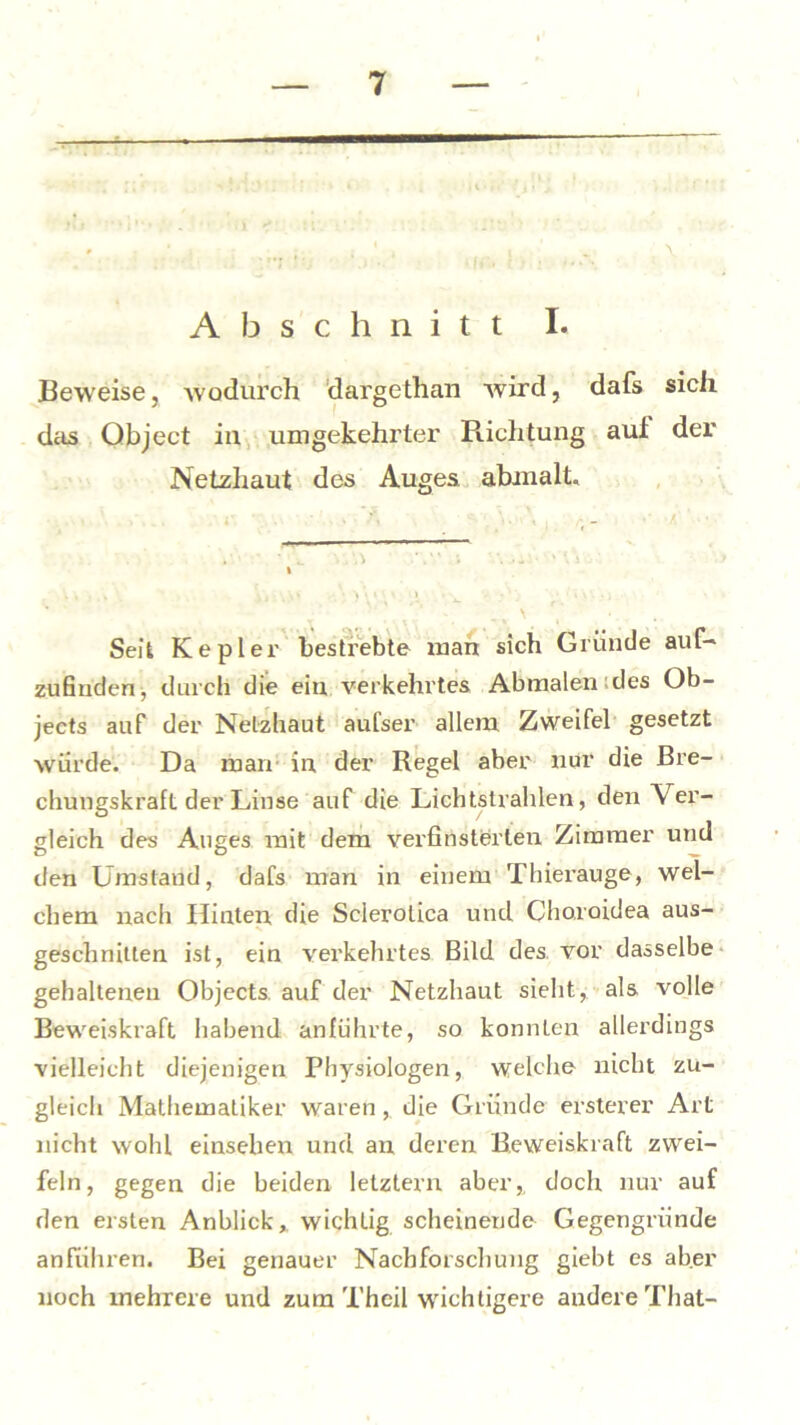 Abschnitt I. Beweise, wodurch dargethan wird, dafs sich das Object in umgekehrter Richtung auf der Netzhaut des Auges abmalt. Seit Kepler bestrebte man sich Gründe auf- zufinden, durch die ein verkehrtes Abmalen des Ob- jects auf der Netzhaut aufser allem Zweifel gesetzt würde. Da man in der Regel aber nur die Bre- chungskraft der Linse auf die Lichtstrahlen, den Ver- gleich des Auges mit dem verfinsterten Zimmer und den Umstand, dafs man in einem Thierauge, wel- chem nach Hinten, die Sclerotica und Charoidea aus- geschnitten ist, ein verkehrtes. Bild des. vor dasselbe gehaltenen Objects, auf der Netzhaut sieht, als volle Beweiskraft habend anführte, so konnLen allerdings vielleicht diejenigen Physiologen, welche nicht zu- gleich Mathematiker waren, die Gründe ersterer Art nicht wohl einseben und an deren Beweiskraft zwei- feln, gegen die beiden letztem aber, doch nur auf den ersten Anblick, wichtig scheinende Gegengründe anführen. Bei genauer Nachforschung giebt es aber noch mehrere und zum Theil wichtigere andere That-