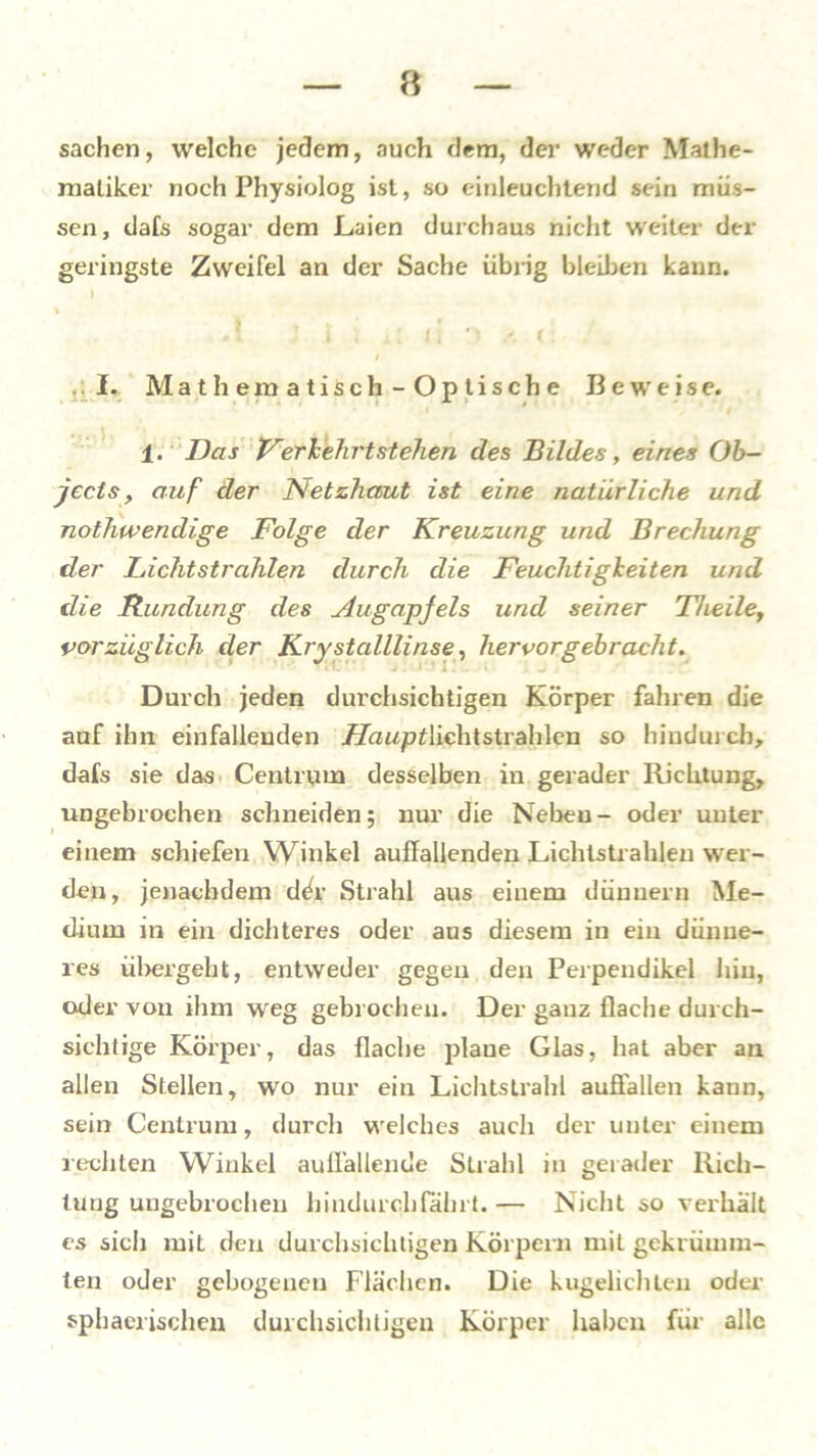 Sachen, welche jedem, auch dem, der weder Mathe- matiker noch Physiolog ist, so einleuchtend sein müs- sen, dafs sogar dem Laien durchaus nicht weiter der geringste Zweifel an der Sache übrig bleiben kann. % si ; i ; i [ |i '(: / .. I. Mathematisch-Optische Beweise. 1. Das Ferk ehrt stehen des Bildes, eines Ob- jects, auf der Netzhaut ist eine natürliche und nothwendige Folge der Kreuzung und Brechung der Lichtstrahlen durch die Feuchtigkeiten und die Rundung des Augapjels und seiner Theile, vorzüglich der Krystalllinse, hervorgebracht. Durch jeden durchsichtigen Körper fahren die auf ihn einfallenden FlauptMch.tstrah 1 en so hindurch, dafs sie das Centrum desselben in gerader Richtung, ungebrochen schneiden; nur die Neben- oder unter einem schiefen Winkel auffallenden Lichtstrahlen wer- den, jenachdem d^r Strahl aus einem dünnem Me- dium in ein dichteres oder aus diesem in ein dünne- res übergeht, entweder gegen den Perpendikel hin, oder von ihm weg gebrochen. Der ganz flache durch- sichtige Körper, das flache plaue Glas, hat aber au allen Stellen, wo nur ein Lichtstrahl auöallen kann, sein Centrum, durch welches auch der unter einem rechten Winkel auffallende Strahl in gerader Rich- tung ungebrochen hindurch fährt.— Nicht so verhält es sich mit den durchsichtigen Körpern mit gekrümm- ten oder gebogenen Flächen. Die kugelichten oder sphaerischen durchsichtigen Körper haben für alle