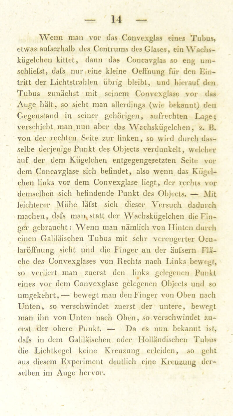 Wenn man vor das Convexglas eines Tubus, etwas außerhalb des Centrums des Glases, ein Wachs- kügelchen kittet, dann das Coricavglas so eng uin- schliefst, dafs nur eine kleine Oefthung für den Ein- Iritt der Lichtstrahlen übrig bleibt, und hierauf den Tubus zunächst mit seinem Convexglase vor das Auge hält, so sieht man allerdings (wie bekannt; den Gegenstand in seiner gehörigen, aufrechten Lage; verschiebt man nun aber das Wschsküeelchen, z. B. von der rechten Seite zur linken, so wird durch das- selbe derjenige Punkt des Objects verdunkelt, welcher auf der dem Kügelchen entgegengesetzten Seite vor dem Concavglase sich befindet, also wenn das Kügel- chen links vor dem Convexglase liegt, der rechts vor demselben sich befindende Punkt des Objects. — Mit leichterer Mühe läfst sich dieser Versuch daduich machen, dafs man,,statt der Wachskügelchen die Fin- ger gebraucht: Wenn man nämlich von Hinten durch einen Galiläischen Tubus mit sehr verengerter Ocu- laröifnung sieht und die Finger an der äufsern Flä- che des Convexglases von Rechts nach Links bewegt, so verliert man zuerst den links gelegenen Punkt eines vor dem Convexglase gelegenen Objects und so umgekehrt,— bewegt man den Finger von Oben nach Unten, so verschwindet zuerst der untere, bewegt man ihn von Unten nach Oben, so verschwindet zu- erst der obere Punkt. — Da es nun bekannt ist, dafs in dem Galiläischen oder Holländischen Tubus die Lichtkegel keine Kreuzung erleiden, so geht aus diesem Experiment deutlich eine Kreuzung der- selben im Auge hervor.